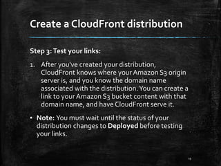 Create a CloudFront distribution
19
Step 3:Test your links:
1. After you've created your distribution,
CloudFront knows where yourAmazon S3 origin
server is, and you know the domain name
associated with the distribution.You can create a
link to yourAmazon S3 bucket content with that
domain name, and have CloudFront serve it.
▪ Note: You must wait until the status of your
distribution changes to Deployed before testing
your links.
 