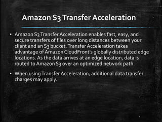 Amazon S3Transfer Acceleration
2
▪ Amazon S3Transfer Acceleration enables fast, easy, and
secure transfers of files over long distances between your
client and an S3 bucket.Transfer Acceleration takes
advantage ofAmazon CloudFront’s globally distributed edge
locations. As the data arrives at an edge location, data is
routed to Amazon S3 over an optimized network path.
▪ When usingTransfer Acceleration, additional data transfer
charges may apply.
 