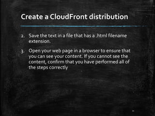 Create a CloudFront distribution
21
2. Save the text in a file that has a .html filename
extension.
3. Open your web page in a browser to ensure that
you can see your content. If you cannot see the
content, confirm that you have performed all of
the steps correctly
 