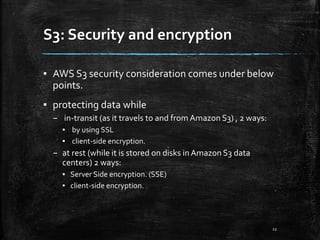 S3: Security and encryption
22
▪ AWS S3 security consideration comes under below
points.
▪ protecting data while
– in-transit (as it travels to and from Amazon S3) , 2 ways:
▪ by using SSL
▪ client-side encryption.
– at rest (while it is stored on disks inAmazon S3 data
centers) 2 ways:
▪ Server Side encryption. (SSE)
▪ client-side encryption.
 