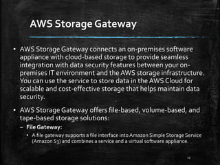 AWS Storage Gateway
29
▪ AWS Storage Gateway connects an on-premises software
appliance with cloud-based storage to provide seamless
integration with data security features between your on-
premises IT environment and the AWS storage infrastructure.
You can use the service to store data in the AWS Cloud for
scalable and cost-effective storage that helps maintain data
security.
▪ AWS Storage Gateway offers file-based, volume-based, and
tape-based storage solutions:
– File Gateway:
▪ A file gateway supports a file interface into Amazon Simple Storage Service
(Amazon S3) and combines a service and a virtual software appliance.
 