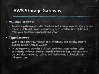 AWS Storage Gateway
30
▪ Volume Gateway:
– A volume gateway provides cloud-backed storage volumes that you can
mount as Internet Small Computer System Interface (iSCSI) devices
from your on-premises application servers
▪ Tape Gateway :
– With a tape gateway, you can cost-effectively and durably archive
backup data in Amazon Glacier.
– A tape gateway provides a virtual tape infrastructure that scales
seamlessly with your business needs and eliminates the operational
burden of provisioning, scaling, and maintaining a physical tape
infrastructure.
 