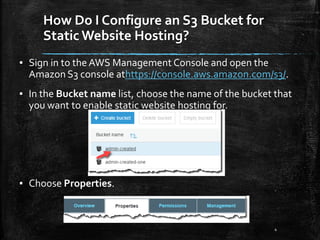 How Do I Configure an S3 Bucket for
Static Website Hosting?
4
▪ Sign in to the AWS Management Console and open the
Amazon S3 console athttps://console.aws.amazon.com/s3/.
▪ In the Bucket name list, choose the name of the bucket that
you want to enable static website hosting for.
▪ Choose Properties.
 