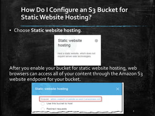 How Do I Configure an S3 Bucket for
Static Website Hosting?
5
▪ Choose Static website hosting.
After you enable your bucket for static website hosting, web
browsers can access all of your content through the Amazon S3
website endpoint for your bucket.
 