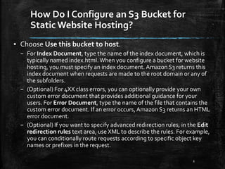 How Do I Configure an S3 Bucket for
Static Website Hosting?
6
▪ Choose Use this bucket to host.
– For Index Document, type the name of the index document, which is
typically named index.html.When you configure a bucket for website
hosting, you must specify an index document. Amazon S3 returns this
index document when requests are made to the root domain or any of
the subfolders.
– (Optional) For 4XX class errors, you can optionally provide your own
custom error document that provides additional guidance for your
users. For Error Document, type the name of the file that contains the
custom error document. If an error occurs,Amazon S3 returns an HTML
error document.
– (Optional) If you want to specify advanced redirection rules, in the Edit
redirection rules text area, use XML to describe the rules. For example,
you can conditionally route requests according to specific object key
names or prefixes in the request.
 