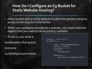 How Do I Configure an S3 Bucket for
Static Website Hosting?
8
▪ Add a bucket policy to the website bucket that grants everyone
access to the objects in the bucket.
▪ When you configure a bucket as a website, you must make the
objects that you want to serve publicly readable.
▪ To do so, you write a
bucket policy that grants
everyone
s3:GetObject permission.
 