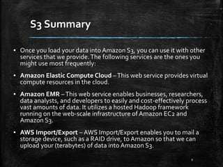 S3 Summary
9
▪ Once you load your data into Amazon S3, you can use it with other
services that we provide.The following services are the ones you
might use most frequently:
▪ Amazon Elastic Compute Cloud –This web service provides virtual
compute resources in the cloud.
▪ Amazon EMR –This web service enables businesses, researchers,
data analysts, and developers to easily and cost-effectively process
vast amounts of data. It utilizes a hosted Hadoop framework
running on the web-scale infrastructure of Amazon EC2 and
Amazon S3.
▪ AWS Import/Export – AWS Import/Export enables you to mail a
storage device, such as a RAID drive, to Amazon so that we can
upload your (terabytes) of data into Amazon S3.
 