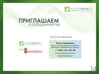 ПРИГЛАШАЕМ
   к сотрудничеству

              Контактная информация:


                    Ольга Наронович
              Заместитель руководителя по работе с
              партнерами «Зворыкинского проекта»

                  +7 (985) 241-86-00
                   naronovich@innovaterussia.ru
                      www.innovateRussia.ru




                                                     14
 