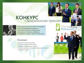 КОНКУРС
  «Зворыкинская премия»
Национальная премия в области инноваций
носит имя Владимира Зворыкина –
талантливого русского изобретателя
электронных оптических приборов и
телевидения, которого знают во всем мире.



Номинации:
•   Лучшая инновационная идея;
•   Лучший инновационный проект;
•   Лучший инновационный продукт;
•   Лучший социально значимый инновационный проект;
•   Лучший ИТ-проект




                                                      5
 