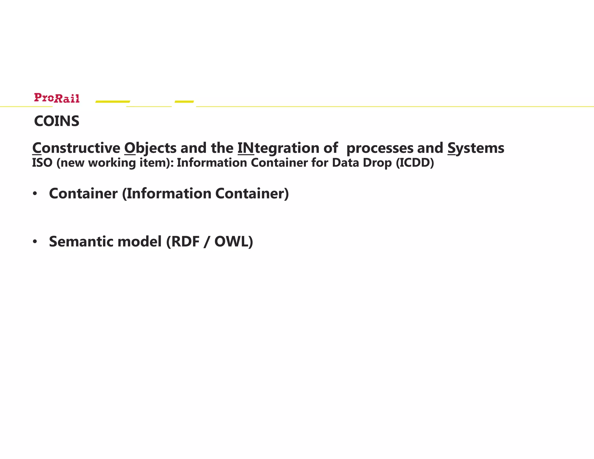 COINS
Constructive Objects and the INtegration of processes and Systems
ISO (new working item): Information Container for Data Drop (ICDD)
• Container (Information Container)
• Semantic model (RDF / OWL)
 