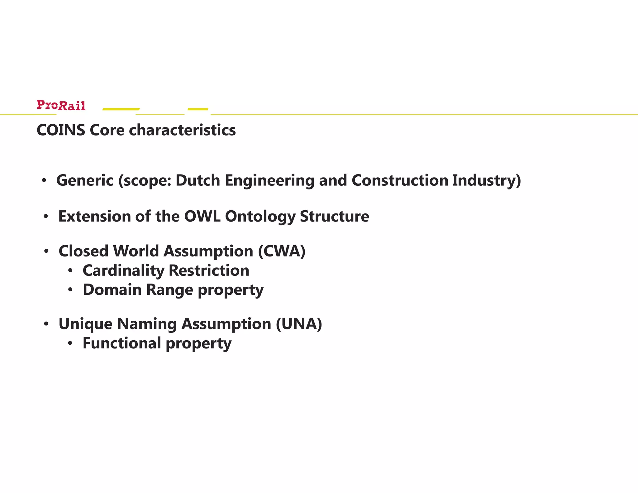 COINS Core characteristics
• Generic (scope: Dutch Engineering and Construction Industry)
• Extension of the OWL Ontology Structure
• Closed World Assumption (CWA)
• Cardinality Restriction
• Domain Range property
• Unique Naming Assumption (UNA)
• Functional property
 