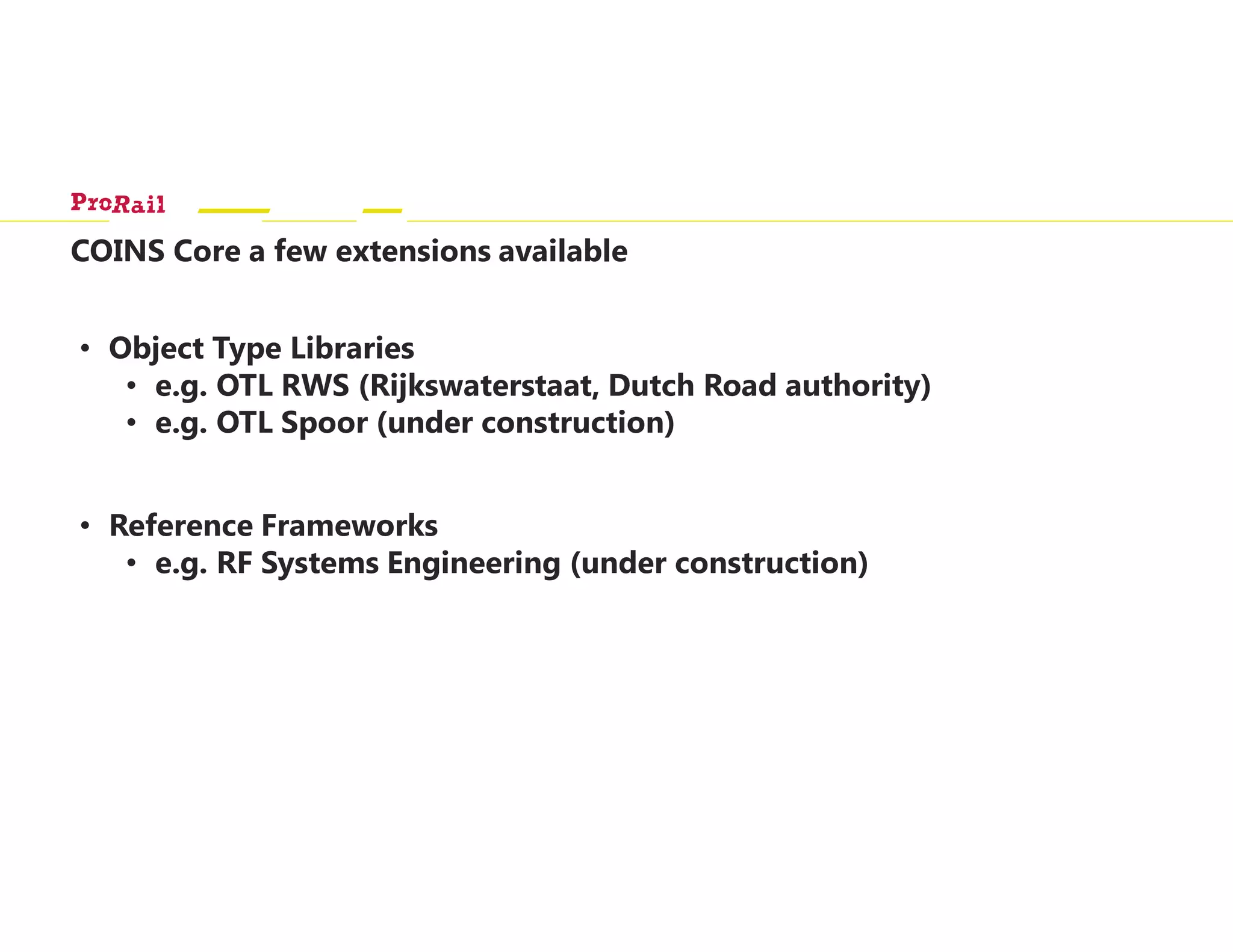 COINS Core a few extensions available
• Object Type Libraries
• e.g. OTL RWS (Rijkswaterstaat, Dutch Road authority)
• e.g. OTL Spoor (under construction)
• Reference Frameworks
• e.g. RF Systems Engineering (under construction)
 