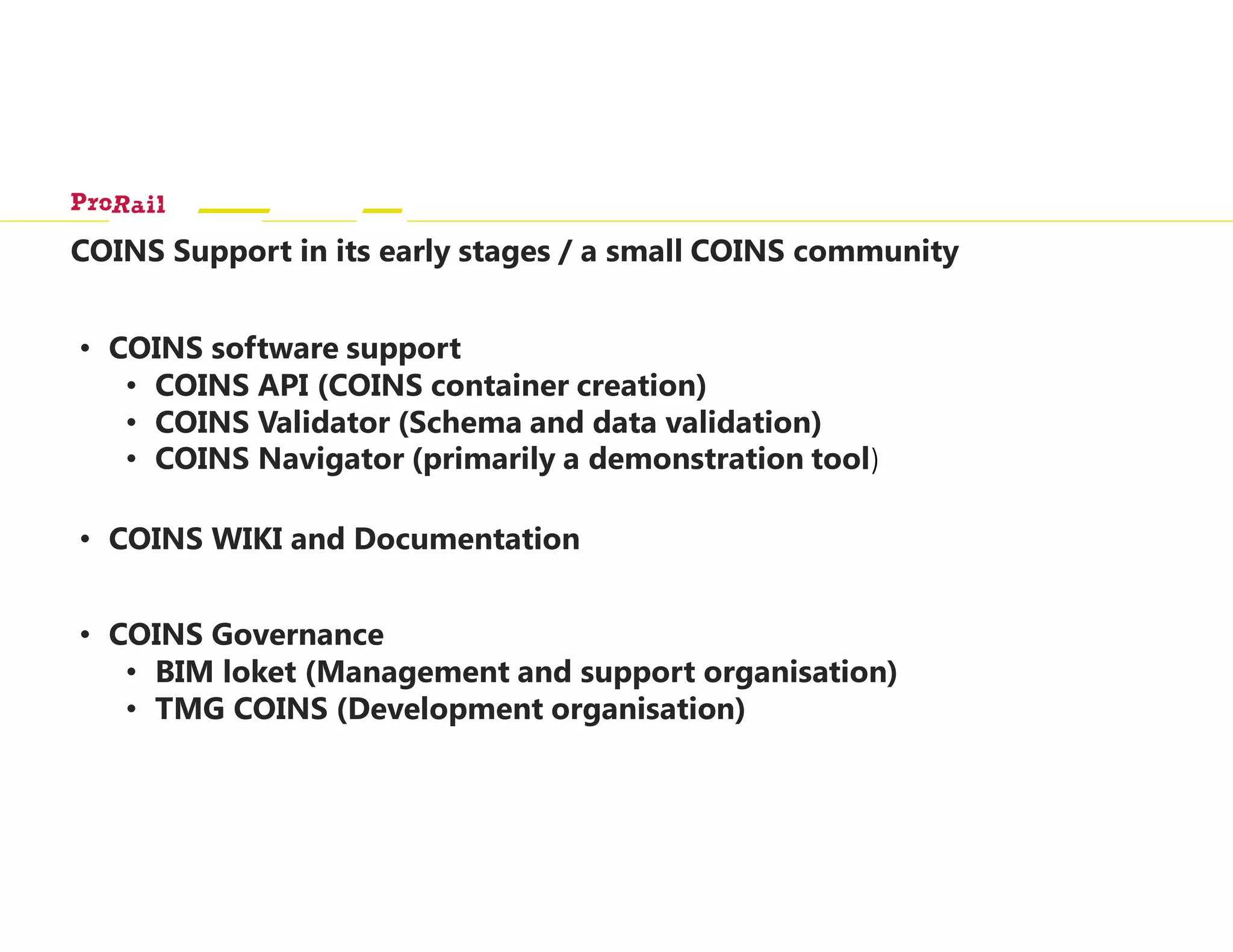 COINS Support in its early stages / a small COINS community
• COINS software support
• COINS API (COINS container creation)
• COINS Validator (Schema and data validation)
• COINS Navigator (primarily a demonstration tool)
• COINS WIKI and Documentation
• COINS Governance
• BIM loket (Management and support organisation)
• TMG COINS (Development organisation)
 