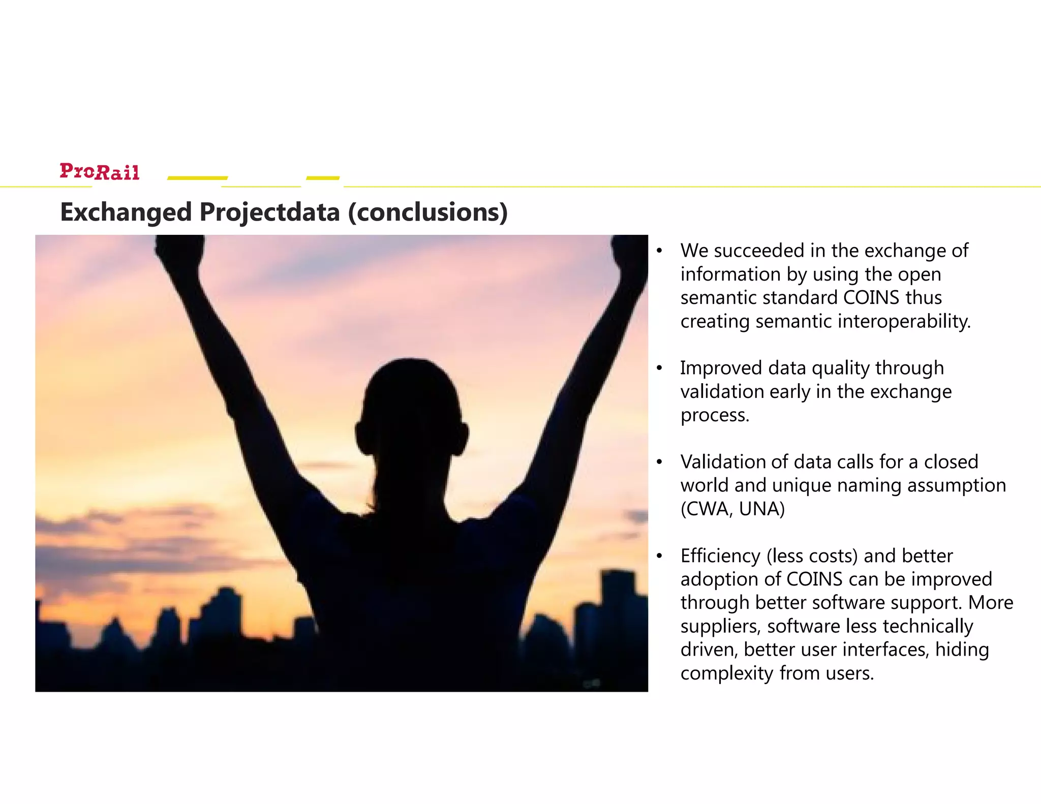 Exchanged Projectdata (conclusions)
IMX
collaboration
and integration
platform
• Data gathering and
integration
• Data distribution
DATA
COINS
container
RDF
DOCDMS
OTL Spoor
(Endpoint)
COINS
rdf:type rdf:type
Validation
rdf:type
ProRailMovares
Strukton
SPARQL
• We succeeded in the exchange of
information by using the open
semantic standard COINS thus
creating semantic interoperability.
• Improved data quality through
validation early in the exchange
process.
• Validation of data calls for a closed
world and unique naming assumption
(CWA, UNA)
• Efficiency (less costs) and better
adoption of COINS can be improved
through better software support. More
suppliers, software less technically
driven, better user interfaces, hiding
complexity from users.
 