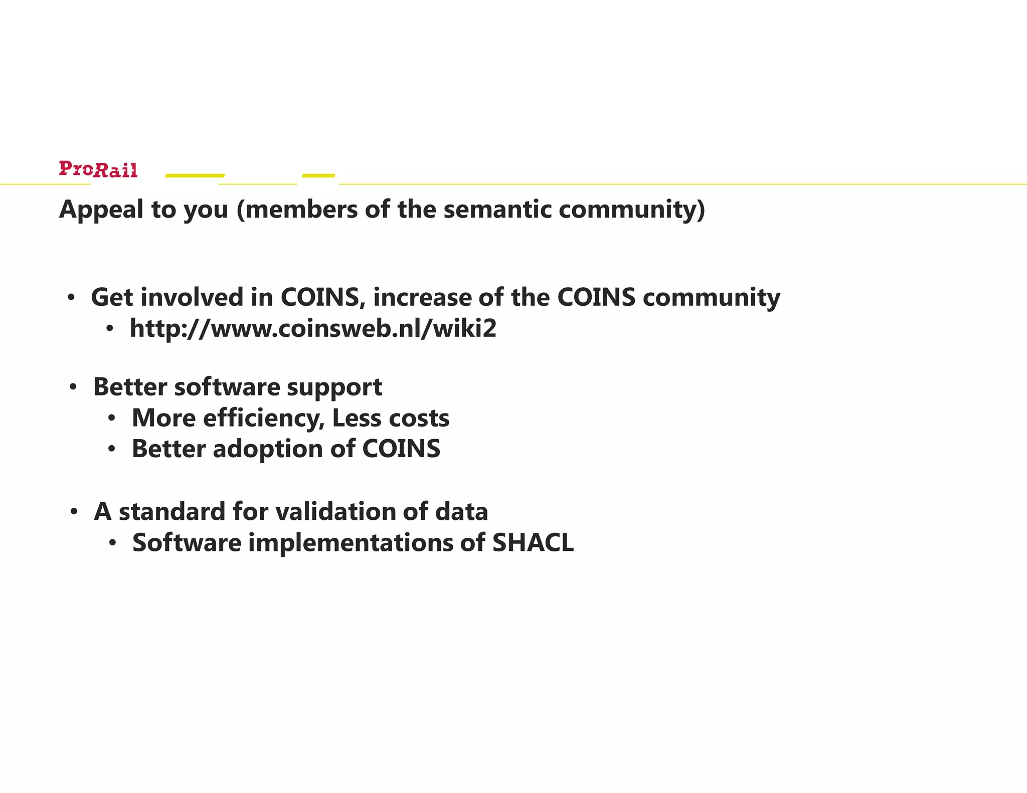 Appeal to you (members of the semantic community)
• Get involved in COINS, increase of the COINS community
• http://www.coinsweb.nl/wiki2
• Better software support
• More efficiency, Less costs
• Better adoption of COINS
• A standard for validation of data
• Software implementations of SHACL
 