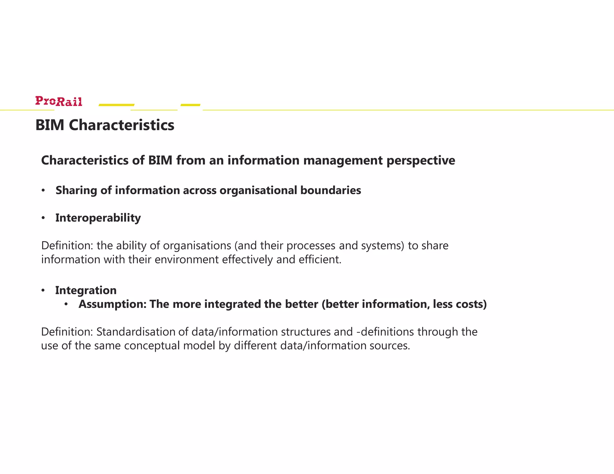 BIM Characteristics
Characteristics of BIM from an information management perspective
• Sharing of information across organisational boundaries
• Interoperability
Definition: the ability of organisations (and their processes and systems) to share
information with their environment effectively and efficient.
• Integration
• Assumption: The more integrated the better (better information, less costs)
Definition: Standardisation of data/information structures and -definitions through the
use of the same conceptual model by different data/information sources.
 