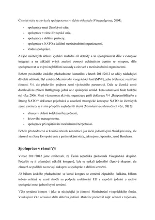 Členské státy se zavázaly spolupracovat v těchto oblastech (Visegradgroup, 2004):

   -   spolupráce mezi členskými státy,
   -   spolupráce v rámci Evropské unie,
   -   spolupráce s dalšími partnery,
   -   spolupráce s NATO a dalšími mezinárodními organizacemi,
   -   vládní spolupráce.

Z výše uvedených oblastí vychází základní cíl dohody a to spolupracovat dále v evropské
integraci a na základě svých znalostí pomoci ucházejícím zemím se vstupem, dále
spolupracovat se svými nejbližšími sousedy a zároveň s mezinárodními organizacemi.

Během posledního českého předsednictví konaného v letech 2011/2012 se udály následující
důležité události. Byl založen Mezinárodní visegrádský fond (MVF), jeho účelem je: rozšíření
činnosti V4, ale především podpora zemí východního partnerství. Dále se členské země
domluvili na zřízení Battlegroup, jedná se o spolupráci armád. Toto ustanovení bude funkční
od roku 2006. Mezi významnou aktivitu organizace patří deklarace V4 „Responsibilityfor a
Strong NATO,“ deklarace pojednává o zavedení strategické koncepce NATO do členských
zemí, zavázely se v ním přispět k naplnění tří úkolů (Ministerstvo zahraničních věcí, 2012):

   -   aliance v oblasti kolektivní bezpečnosti,
   -   krizového managementu,
   -   spolupráce při zajišťování mezinárodní bezpečnosti.

Během předsednictví se konalo několik konzultací, jak mezi jednotlivými členskými státy, ale
zároveň se členy Evropské unie a partnerskými státy, jakou jsou Japonsko, země Beneluxu.


Spolupráce v rámci V4

V roce 2011/2012 jsme zmiňovali, že Česká republika předsedala Visegradské skupině.
Podařilo se jí uskutečnit několik kongresů, kde se setkali jednotliví členové skupiny, ale
zároveň se podíleli na rozvoji uskupení a spolupráci s dalšími zeměmi.

Již během českého předsednictví se konal kongres se zeměmi západního Balkánu, během
tohoto setkání se země shodli na podpoře rozšiřování EU a započali jednání o možné
spolupráci mezi jednotlivými zeměmi.

Výše uvedená činnost i jako ta následující je činností Mezinárodní visegrádského fondu.
V uskupení V4+ se konali další důležitá jednání. Můžeme jmenovat např. setkání v Japonsku,
 