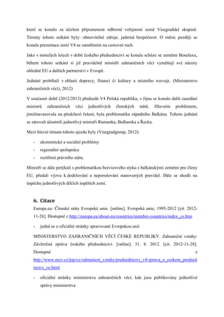 které se konalo za účelem připomenout odborné veřejnosti země Visegradské skupině.
Tématy tohoto setkání byly: obnovitelné zdroje, jaderná bezpečnost. O měsíc později se
konala prezentace zemí V4 se zaměřením na cestovní ruch.

Jako v minulých letech v době českého předsednictví se konala schůze se zeměmi Beneluxu,
během tohoto setkání si již pravidelně ministři zahraničních věcí vyměňují své názory
ohledně EU a dalších partnerství v Evropě.

Jednání probíhali v oblasti dopravy, financí či kultury a místního rozvoje. (Ministerstvo
zahraničních věcí), 2012)

V současné době (2012/2013) předsedá V4 Polská republika, v říjnu se konalo další zasedání
ministrů   zahraničních     věcí   jednotlivých   členských     států.   Hlavním   problémem,
jimižnavazovala na předchozí řešení, byla problematika západního Balkánu. Tohoto jednání
se zároveň účastnili jednotlivý ministři Rumunka, Bulharska a Řecka.

Mezi hlavní témata tohoto sjezdu byly (Visegradgroup, 2012):

   -   ekonomické a sociální problémy
   -   regionální spolupráce
   -   rozšíření právního státu.

Ministři se dále potýkali s problematikou bezvízového styku s balkánskými zeměmi pro členy
EU, předali výzvu k dodržování a neporušování stanovených pravidel. Dále se shodli na
úspěchu jednotlivých dílčích úspěších zemí.


   6. Citace
   Europa.eu: Členské státy Evropské unie. [online]. Evropská unie, 1995-2012 [cit. 2012-
   11-26]. Dostupné z http://europa.eu/about-eu/countries/member-countries/index_cs.htm

   -   jedná se o oficiální stránky spravované Evropskou unií

   MINISTERSTVO ZAHRANIČNÍCH VĚCÍ ČESKÉ REPUBLIKY. Zahraniční vztahy:
   Závěrečná zpráva českého předsednictví. [online]. 31. 8. 2012. [cit. 2012-11-28].
   Dostupné                                                                                 z
   http://www.mzv.cz/jnp/cz/zahranicni_vztahy/predsednictvi_v4/zprava_o_ceskem_predsed
   nictvi_ve.html

   -   oficiální stránky ministerstva zahraničních věcí, kde jsou publikovány jednotlivé
       správy ministerstva
 