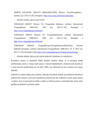 NORTH ATLANTIC TREATY ORGANIZATION. History: Travelthroughtime…
   [online]. [cit. 2012-11-26]. Dostupné z http://www.nato.int/history/index.html

   -   oficiální stránky, spravované NATO

   VISEGRAD GROUP. Historie V4: Visegradská deklarace. [online]. International
   Visegradfound.       2000-2012.       1991      [cit.     2012-11-26].      Dostupné         z
   http://www.visegradgroup.eu/historie

   VISEGRAD GROUP.            Historie V4:      Visegraddeklaration. [online].       International
   Visegradfound.       2000-2012.       2004      [cit.     2012-11-26].      Dostupné         z
   http://www.visegradgroup.eu/historie

   VISEGRAD          GROUP:        VisegradGroup´sForeignMinistersMieetTheir             Western
   BalkanCounterparts. [online]. International Visegradfound. 2000-2012. 25. 9. 2012 [cit.
   2012-11-26]. Dostupné z http: http://www.visegradgroup.eu/visegrad-group-foreign

   -   oficiální stránky, kde jsou ke stažení jednotlivé deklarace (viz předchozí)

K danému tématu se nenachází žádné aktuální literární zdroje, je to poměrně mladá
problematika, které se věnují autoři pouze v částech bakalářských a diplomových pracích, či
v rámci prvotní problematiky (tj. do roku 1998), tyto informace již pro uvedený text nejsou
aktuální.

Jednotlivé uvedené zdroje jsou vybrány z důvodu oficiálních stránek, pravidelných aktualizací
jednotlivých stránek a zároveň k aktuálnosti jednotlivých dat. Jednotlivý autoři nejsou přímo
uvedený, ale je to pod správou úřadu a jedná se většinou pouze o statistická data, které může
publikovat jakákoliv pověřená osoba.
 