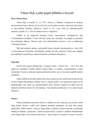Viktor Dyk a jeho pojetí příběhu o krysaři
Život Viktora Dyka

       Viktor Dyk se narodil 31. 12. 1877 v Pšovce u Mělníka. Vystudoval na Karlově
univerzitě právnickou fakultu, ale po celý život se živil jako novinář a spisovatel. Byl ženatý
se spisovatelkou Zdenkou Háskovou, oženil se s ní v roce 1928 po sedmadvacetileté
známosti. Zemřel 14. 5. 1931 na srdeční mrtvici v Jugoslávii.

       Podílel se na redigování časopisu Lumír, Samostatnost, spolupracoval také
s Vinohradským divadlem. V roce 1916 byl zavřen pro velezradu, ale později ho propustili
pro nedostatek důkazů. Obnovil tedy svoji publicistickou činnost a stal se redaktorem
v Národních listech.

       Měl také politické ambice, spoluzaložil stranu národně demokratickou a v roce 1918
se stal poslancem Národního shromáždění, později byl také senátorem. Patřil mezi odpůrce
prvorepublikové demokracie, oponoval dokonce prezidentu Masarykovi.



Popis díla

       Novela byla poprvé publikována v časopisu Lumír, v letech 1911 – 1912. Toto dílo
spadá do vrcholného tvůrčího období Viktora Dyka a je jedním z nejznámějších z české
novelistiky. Novela je zbavena impresionistických prvků, zato se do jejího popředí dostává
symbolika.

       Dykův příběh je původně inspirovaný starou saskou pověstí, podle které krysař odvede
na horu Koppel Hamelnskou mládež, hora je všechny pohltí a oni podzemím dojdou až do
Sedmihradska, kde založí rod sedmihradských Sasů. Největší inspirací pro Dyka byla ale
německá Goetheova báseň Der Rattenfänger. Tuto skutečnost dokázala ve své studii Zuzana
Adamová. 1



Postavy

       Dvěma ústředními postavami, které se v Dykově novele vyskytují, jsou krysař a rybář
Sepp Jörgen. Krysař a rybář tvoří zdánlivé protipóly charakterů, ale mají toho mnoho
společného. Podle rozborů a kritik je Sepp Jörgen symbolem Dykova přerodu z prokletého
básníka na básníka „stavějícího“. Zatímco krysař míří do vysněné a zaslíbené Sedmihradské
země, Sepp Jörgen volí povinnost před snem. „Sepp Jörgen je zmoudřelý nástupce krysařův,
 