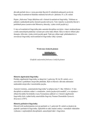 důvodů počítali slova v textu posvátné Rgvédy.O vážnějších pokusech zavést do
lingvistiky kvantitativní hledisko můžeme hovořit až v přelomu 19. a 20. století

Pojem ,,frekvence'' hraje důležitou roli v historii kvantitativní lingvistiky. Většinou se
jednalo o jednoduché počty různých jazykových jevů. Tyto výpočty se promítly hlavně v
potřebách praxe (sestavování Morseovy abecedy, výuka cizích jazyků aj.)

U nás se kvantitativní lingvistika jako samotná disciplína rozvíjela v rámci strukturalismu
a měla samozřejmě praktický význam pro celou řadu oblastí. Byly to takové oblasti jako
těsnopis, šifrování, výuka cizích jazyků apod. Také pro oblast např. překladatelství a
srovnávací lingvistiky má kvantitativní lingvistika velký význam.




                                ¹Frekvence českých písmen

                                            lIlIlllHlHU.
                                        llllllllllllllllIlMIII..
                       Grafické znázornění frekvence českých písmen




Historie algebraické lingvistiky
Počátky algebraické lingvistiky se datují do 2. poloviny 50. let 20. století, a to v
souvislosti s potřebami strojového překladu. Bylo to hlavně z důvodu odstranění
nedostatků strojového i teoretického jazyka.

Autorství termínu ,,matematická lingvistika'' je připisováno Y. Bar- Hillelovi. V této
disciplíně se můžeme setkat i s označením ,,teorie jazykových modelů'', a to zejména v
oblasti bývalého Sovětského svazu.Významnou událostí ve v historii algebraické
lingvistiky bylo vydání knihy amerického lingvisty Noama Chomského Syntactic
Structures (1957).

Historie počítačové lingvistiky
Hlavně kvůli neobyčejnému rozvoji počítačů ve 2. polovině 20. století se dostává do
popředí i počítačová lingvistika. Způsobilo to také značné změny v metodách vědeckého
výzkumu v nejrůznějších disciplínách, samozřejmě také v lingvistice.
 