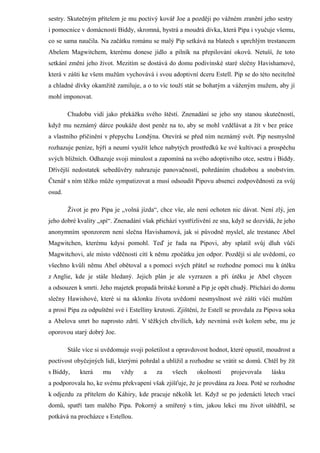 sestry. Skutečným přítelem je mu poctivý kovář Joe a později po vážném zranění jeho sestry
i pomocnice v domácnosti Biddy, skromná, bystrá a moudrá dívka, která Pipa i vyučuje všemu,
co se sama naučila. Na začátku románu se malý Pip setkává na blatech s uprchlým trestancem
Abelem Magwitchem, kterému donese jídlo a pilník na přepilování okovů. Netuší, že toto
setkání změní jeho život. Mezitím se dostává do domu podivínské staré slečny Havishamové,
která v zášti ke všem mužům vychovává i svou adoptivní dceru Estell. Pip se do této necitelné
a chladné dívky okamžitě zamiluje, a o to víc touží stát se bohatým a váženým mužem, aby jí
mohl imponovat.

        Chudobu vidí jako překážku svého štěstí. Znenadání se jeho sny stanou skutečností,
když mu neznámý dárce poukáže dost peněz na to, aby se mohl vzdělávat a žít v bez práce
a vlastního přičinění v přepychu Londýna. Otevírá se před ním neznámý svět. Pip nesmyslně
rozhazuje peníze, hýří a neumí využít lehce nabytých prostředků ke své kultivaci a prospěchu
svých bližních. Odhazuje svoji minulost a zapomíná na svého adoptivního otce, sestru i Biddy.
Dřívější nedostatek sebedůvěry nahrazuje panovačností, pohrdáním chudobou a snobstvím.
Čtenář s ním těžko může sympatizovat a musí odsoudit Pipovu absenci zodpovědnosti za svůj
osud.

        Život je pro Pipa je „volná jízda“, chce vše, ale není ochoten nic dávat. Není zlý, jen
jeho dobré kvality „spí“. Znenadání však přichází vystřízlivění ze sna, když se dozvídá, že jeho
anonymním sponzorem není slečna Havishamová, jak si původně myslel, ale trestanec Abel
Magwitchen, kterému kdysi pomohl. Teď je řada na Pipovi, aby splatil svůj dluh vůči
Magwitchovi, ale místo vděčnosti cítí k němu zpočátku jen odpor. Později si ale uvědomí, co
všechno kvůli němu Abel obětoval a s pomocí svých přátel se rozhodne pomoci mu k útěku
z Anglie, kde je stále hledaný. Jejich plán je ale vyzrazen a při útěku je Abel chycen
a odsouzen k smrti. Jeho majetek propadá britské koruně a Pip je opět chudý. Přichází do domu
slečny Hawishové, které si na sklonku života uvědomí nesmyslnost své zášti vůči mužům
a prosí Pipa za odpuštění své i Estelliny krutosti. Zjištění, že Estell se provdala za Pipova soka
a Abelova smrt ho naprosto zdrtí. V těžkých chvílích, kdy nevnímá svět kolem sebe, mu je
oporovou starý dobrý Joe.

        Stále více si uvědomuje svoji pošetilost a opravdovost hodnot, které opustil, moudrost a
poctivost obyčejných lidí, kterými pohrdal a ublížil a rozhodne se vrátit se domů. Chtěl by žít
s Biddy,    která    mu     vždy     a    za     všech     okolností    projevovala     lásku
a podporovala ho, ke svému překvapení však zjišťuje, že je provdána za Joea. Poté se rozhodne
k odjezdu za přítelem do Káhiry, kde pracuje několik let. Když se po jedenácti letech vrací
domů, spatří tam malého Pipa. Pokorný a smířený s tím, jakou lekci mu život uštědřil, se
potkává na procházce s Estellou.
 