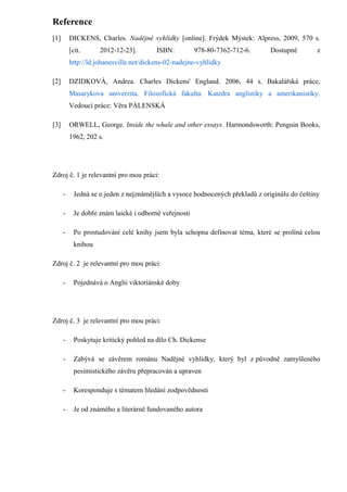 Reference
[1]       DICKENS, Charles. Nadějné vyhlídky [online]. Frýdek Mýstek: Alpress, 2009, 570 s.
          [cit.      2012-12-23].        ISBN:          978-80-7362-712-6.      Dostupné        z
          http://ld.johanesville.net/dickens-02-nadejne-vyhlidky

[2]       DZIDKOVÁ, Andrea. Charles Dickens' England. 2006, 44 s. Bakalářská práce,
          Masarykova univerzita. Filozofická fakulta. Katedra anglistiky a amerikanistiky.
          Vedoucí práce: Věra PÁLENSKÁ

[3]       ORWELL, George. Inside the whale and other essays. Harmondsworth: Penguin Books,
          1962, 202 s.




Zdroj č. 1 je relevantní pro mou práci:

      -     Jedná se o jeden z nejznámějších a vysoce hodnocených překladů z originálu do češtiny

      -     Je dobře znám laické i odborné veřejnosti

      -     Po prostudování celé knihy jsem byla schopna definovat téma, které se prolíná celou
            knihou

Zdroj č. 2 je relevantní pro mou práci:

      -     Pojednává o Anglii viktoriánské doby




Zdroj č. 3 je relevantní pro mou práci:

      -     Poskytuje kritický pohled na dílo Ch. Dickense

      -     Zabývá se závěrem románu Nadějné vyhlídky, který byl z původně zamyšleného
            pesimistického závěru přepracován a upraven

      -     Koresponduje s tématem hledání zodpovědnosti

      -     Je od známého a literárně fundovaného autora
 