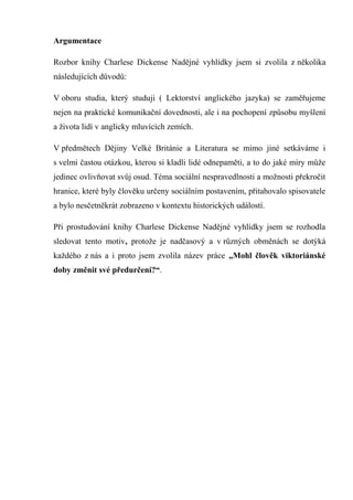 Argumentace

Rozbor knihy Charlese Dickense Nadějné vyhlídky jsem si zvolila z několika
následujících důvodů:

V oboru studia, který studuji ( Lektorství anglického jazyka) se zaměřujeme
nejen na praktické komunikační dovednosti, ale i na pochopení způsobu myšlení
a života lidí v anglicky mluvících zemích.

V předmětech Dějiny Velké Británie a Literatura se mimo jiné setkáváme i
s velmi častou otázkou, kterou si kladli lidé odnepaměti, a to do jaké míry může
jedinec ovlivňovat svůj osud. Téma sociální nespravedlnosti a možnosti překročit
hranice, které byly člověku určeny sociálním postavením, přitahovalo spisovatele
a bylo nesčetněkrát zobrazeno v kontextu historických událostí.

Při prostudování knihy Charlese Dickense Nadějné vyhlídky jsem se rozhodla
sledovat tento motiv, protože je nadčasový a v různých obměnách se dotýká
každého z nás a i proto jsem zvolila název práce „Mohl člověk viktoriánské
doby změnit své předurčení?“.
 