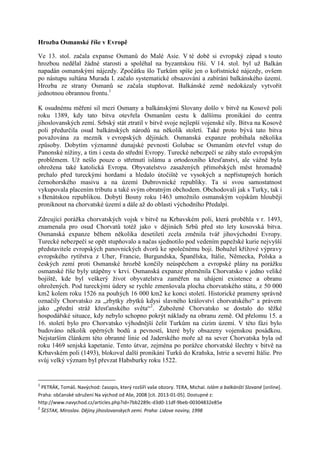 Hrozba Osmanské říše v Evropě

Ve 13. stol. začala expanse Osmanů do Malé Asie. V té době si evropský západ s touto
hrozbou nedělal žádné starosti a spoléhal na byzantskou říši. V 14. stol. byl už Balkán
napadán osmanskými nájezdy. Zpočátku šlo Turkům spíše jen o kořistnické nájezdy, ovšem
po nástupu sultána Murada I. začalo systematické obsazování a zabírání balkánského území.
Hrozba ze strany Osmanů se začala stupňovat. Balkánské země nedokázaly vytvořit
jednotnou obrannou frontu.1

K osudnému měření sil mezi Osmany a balkánskými Slovany došlo v bitvě na Kosově poli
roku 1389, kdy tato bitva otevřela Osmanům cestu k dalšímu pronikání do centra
jihoslovanských zemí. Srbský stát ztratil v bitvě svoje nejlepší vojenské síly. Bitva na Kosově
poli předurčila osud balkánských národů na několik století. Také proto bývá tato bitva
považována za mezník v evropských dějinách. Osmanská expanze probíhala několika
způsoby. Dobytím významné dunajské pevnosti Golubac se Osmanům otevřel vstup do
Panonské nížiny, a tím i cesta do střední Evropy. Turecké nebezpečí se záhy stalo evropským
problémem. Už nešlo pouze o střetnutí islámu a ortodoxního křesťanství, ale vážně byla
ohrožena také katolická Evropa. Obyvatelstvo zasažených přímořských měst hromadně
prchalo před tureckými hordami a hledalo útočiště ve vysokých a nepřístupných horách
černohorského masivu a na území Dubrovnické republiky. Ta si svou samostatnost
vykupovala placením tributu a také svým obratným obchodem. Obchodovali jak s Turky, tak i
s Benátskou republikou. Dobytí Bosny roku 1463 umožnilo osmanským vojskům hlouběji
proniknout na chorvatské území a dále až do oblasti východního Předalpí.

Zdrcující porážka chorvatských vojsk v bitvě na Krbavském poli, která proběhla v r. 1493,
znamenala pro osud Chorvatů totéž jako v dějinách Srbů před sto lety kosovská bitva.
Osmanská expanze během několika desetiletí zcela změnila tvář jihovýchodní Evropy.
Turecké nebezpečí se opět stupňovalo a načas sjednotilo pod vedením papežské kurie nejvyšší
představitele evropských panovnických dvorů ke společnému boji. Bohužel křížové výpravy
evropského rytířstva z Uher, Francie, Burgundska, Španělska, Itálie, Německa, Polska a
českých zemí proti Osmanské hrozbě končily neúspěchem a evropské plány na porážku
osmanské říše byly utápěny v krvi. Osmanská expanze přeměnila Chorvatsko v jedno veliké
bojiště, kde byl veškerý život obyvatelstva zaměřen na uhájení existence a obranu
ohrožených. Pod tureckými údery se rychle zmenšovala plocha chorvatského státu, z 50 000
km2 kolem roku 1526 na pouhých 16 000 km2 ke konci století. Historické prameny správně
označily Chorvatsko za „zbytky zbytků kdysi slavného království chorvatského“ a právem
jako „přední stráž křesťanského světa“2. Zubožené Chorvatsko se dostalo do těžké
hospodářské situace, kdy nebylo schopno pokrýt náklady na obranu země. Od přelomu 15. a
16. století bylo pro Chorvatsko výhodnější čelit Turkům na cizím území. V této fázi bylo
budováno několik opěrných bodů a pevností, které byly obsazeny vojenskou posádkou.
Nejstarším článkem této obranné linie od Jaderského moře až na sever Chorvatska byla od
roku 1469 senjská kapetanie. Tento útvar, zejména po porážce chorvatské šlechty v bitvě na
Krbavském poli (1493), blokoval další pronikání Turků do Kraňska, Istrie a severní Itálie. Pro
svůj velký význam byl převzat Habsburky roku 1522.


1
 PETRÁK, Tomáš. Navýchod: časopis, který rozšíří vaše obzory. TERA, Michal. Islám a balkánští Slované [online].
Praha: občanské sdružení Na východ od Aše, 2008 [cit. 2013-01-05]. Dostupné z:
http://www.navychod.cz/articles.php?id=7bb2289c-d3d0-11df-9beb-00304832e85e
2
    ŠESTAK, Miroslav. Dějiny jihoslovanskych zemi. Praha: Lidove noviny, 1998
 