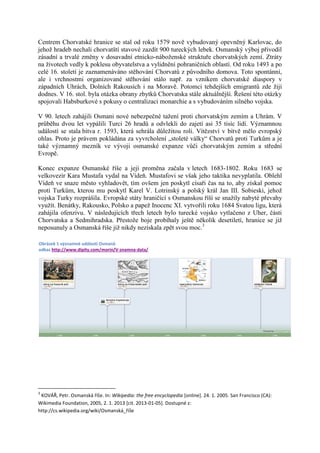 Centrem Chorvatské hranice se stal od roku 1579 nově vybudovaný opevněný Karlovac, do
jehož hradeb nechali chorvatští stavové zazdít 900 tureckých lebek. Osmanský výboj přivodil
zásadní a trvalé změny v dosavadní etnicko-náboženské struktuře chorvatských zemí. Ztráty
na životech vedly k poklesu obyvatelstva a vylidnění pohraničních oblastí. Od roku 1493 a po
celé 16. století je zaznamenáváno stěhování Chorvatů z původního domova. Toto spontánní,
ale i vrchnostmi organizované stěhování stálo např. za vznikem chorvatské diaspory v
západních Uhrách, Dolních Rakousích i na Moravě. Potomci tehdejších emigrantů zde žijí
dodnes. V 16. stol. byla otázka obrany zbytků Chorvatska stále aktuálnější. Řešení této otázky
spojovali Habsburkové s pokusy o centralizaci monarchie a s vybudováním silného vojska.

V 90. letech zahájili Osmani nové nebezpečné tažení proti chorvatským zemím a Uhrám. V
průběhu dvou let vypálili Turci 26 hradů a odvlekli do zajetí asi 35 tisíc lidí. Významnou
událostí se stala bitva r. 1593, která sehrála důležitou roli. Vítězství v bitvě mělo evropský
ohlas. Proto je právem pokládána za vyvrcholení „stoleté války“ Chorvatů proti Turkům a je
také významný mezník ve vývoji osmanské expanze vůči chorvatským zemím a střední
Evropě.

Konec expanze Osmanské říše a její proměna začala v letech 1683-1802. Roku 1683 se
velkovezír Kara Mustafa vydal na Vídeň. Mustafovi se však jeho taktika nevyplatila. Oblehl
Vídeň ve snaze město vyhladovět, tím ovšem jen poskytl císaři čas na to, aby získal pomoc
proti Turkům, kterou mu poskytl Karel V. Lotrinský a polský král Jan III. Sobieski, jehož
vojska Turky rozprášila. Evropské státy hraničící s Osmanskou říší se snažily nabyté převahy
využít. Benátky, Rakousko, Polsko a papež Inocenc XI. vytvořili roku 1684 Svatou ligu, která
zahájila ofenzívu. V následujících třech letech bylo turecké vojsko vytlačeno z Uher, části
Chorvatska a Sedmihradska. Přestože boje probíhaly ještě několik desetiletí, hranice se již
neposunuly a Osmanská říše již nikdy nezískala zpět svou moc.3

Obrázek 1 významné události Osmanů
odkaz http://www.dipity.com/morin/V-znamna-data/




3
 KOVÁŘ, Petr. Osmanská říše. In: Wikipedia: the free encyclopedia [online]. 24. 1. 2005. San Francisco (CA):
Wikimedia Foundation, 2005, 2. 1. 2013 [cit. 2013-01-05]. Dostupné z:
http://cs.wikipedia.org/wiki/Osmanská_říše
 