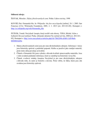 Odborné zdroje:

ŠESTAK, Miroslav. Dějiny jihoslovanskych zemi. Praha: Lidove noviny, 1998

KOVÁŘ, Petr. Osmanská říše. In: Wikipedia: the free encyclopedia [online]. 24. 1. 2005. San
Francisco (CA): Wikimedia Foundation, 2005, 2. 1. 2013 [cit. 2013-01-05]. Dostupné z:
http://cs.wikipedia.org/wiki/Osmanská_říše

PETRÁK, Tomáš. Navýchod: časopis, který rozšíří vaše obzory. TERA, Michal. Islám a
balkánští Slované [online]. Praha: občanské sdružení Na východ od Aše, 2008 [cit. 2013-01-
05]. Dostupné z: http://www.navychod.cz/articles.php?id=7bb2289c-d3d0-11df-9beb-
00304832e85e

   1. Dějiny jihoslovanských zemí jsou pro mne důvěryhodným zdrojem. Informace v knize
      jsou historicky správné a podrobně popsané. Kniha se používá jako studijní materiál,
      proto tento zdroj považuji za kvalitní.
   2. Článek o Osmanské říši jsem vybrala z důvodu kvalitně zpracovaného materiálu. Jsou
      v něm uvedené podstatné informace, které se zaměřují na historický vývoj říše.
   3. Článek z webové stránky časopisu Navýchod je pro mne důvěryhodným zdrojem
      z důvodu toho, že autor je historik a slavista. Proto věřím, že fakta, která jsou zde
      uvedena jsou historicky správná.
 