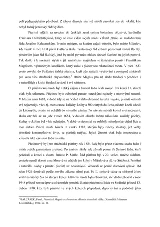 poli pedagogického působení. Z tohoto důvodu piaristé mohli pronikat jen do lokalit, kde
nebyl žádný jezuitský řádový dům.
        Piaristé vděčili za uvedení do českých zemí svému bohatému příznivci, kardinálu
Františku Dietrichštejnovi, který se znal z dob svých studií v Římě přímo se zakladatelem
řádu Josefem Kalasanským. Prvním místem, na kterém začali působit, bylo město Mikulov,
kde vznikl v roce 1631 první klášter a škola. Tento nový řád vzbudil pozornost místní šlechty,
především jako řád školský, jenž by mohl povznést nízkou úroveň školství na jejich panství.
Tak došlo i k navázání styků s již zmíněným majitelem strážnického panství Františkem
Magnisem, vyhraněným katolíkem, který začal s plánovitou rekatolizací města. V roce 1633
proto povolal do Strážnice italské piaristy, kteří zde zahájili vyučování a postupně získávali
pro svou víru strážnické obyvatelstvo.1 Hrabě Magnis pro ně zřídil fundaci v penězích i
v naturáliích a k této fundaci zavázal i své nástupce.
        O piaristickou školu byl veliký zájem a činnost řádu nesla ovoce. Na konci 17. století
však byla utlumena. Příčinou bylo zubožení panství tureckými nájezdy a morovými ranami.
V březnu roku 1683, v době kdy se na Vídeň valilo ohromné turecké vojsko, piaristé odnesli
své nejcennější věci, tj. monstrance, kalichy, knihy a 500 zlatých do Brna, někteří kněží odešli
do Litomyšle, ostatní se uchýlili do místního zámku. Po návratu nalezli kostel vydrancovaný,
školu otevřeli až na jaře v roce 1684. V dalším období město několikrát zasáhly požáry,
klášter s okolím byl však uchráněn. V době osvícenství se oslabilo náboženské cítění lidu a
moc církve. Patent císaře Josefa II. z roku 1782, kterým byly rušeny kláštery, jež vedly
převážně kontemplativní život, se piaristů netýkal. Jejich činnost však byla omezována a
vzrostla také závislost řádu na státu.
        Přelomový byl pro strážnické piaristy rok 1884, kdy bylo přese všechnu snahu řádu i
města jejich gymnázium zrušeno. Po zavření školy zde zůstali pouze tři členové řádu, kteří
pečovali o kostel a vlastní farnost P. Marie. Řád piaristů byl v 20. století značně oslaben,
protože neměl dorost a na Moravě se udržela jen kolej v Mikulově a též ve Strážnici. Peněžní
i naturální dávky z panství piaristé už nedostávali, věnovali se pouze duchovní správě. Od
roku 1926 dostávali podle nového zákona státní plat. Po II. světové válce se církevní život
vrátil na krátký čas do starých kolejí, klášterní škola byla obnovena, ale vládní převrat v roce
1948 přinesl novou úpravu církevních poměrů. Konec působnosti řádu ve Strážnici přinesl 13.
duben 1950, kdy byli piaristé ve svých kolejích přepadeni, deportováni a podobně jako


1
 BALCÁREK, Pavel. František Magnis a Morava na sklonku třicetileté války. [Kroměříž: Muzeum
Kroměřížska], 1982, str. 11.
 