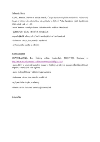 Odborný článek

HAAS, Antonín. Piaristé v našich zemích, Časopis Společnosti přátel starožitností: recenzovaný
časopis pro historickou vlastivědu a národní kulturní dědictví. Praha: Společnost přátel starožitností,
1948, ročník LVI, s. 1 – 13.
- autor Antonín Haas byl členem československé archivní společnosti

- publikoval v mnoha odborných periodikách

-napsal několik odborných příruček vztahujících se k archivnictví

- informace v textu jsou přesné a objektivní

- styl použitého jazyka je odborný



Webová stránka

VRATISLAVSKÝ,           Ivo.    Historie   města.     [online][cit.   2011-09-05].     Dostupné      z:
http://www.straznice-mesto.cz/historie-mesta/d-1685/p1=1914
- autor, který je současně ředitelem muzea ve Strážnici, je zároveň autorem několika publikací
a výstav, vztahujících se k regionu.

- autor často publikuje v odborných periodikách

- informace v textu jsou přesné a objektivní

- styl použitého jazyka je odborný

- hloubka a šíře obsažené tématiky je dostatečná



Infografika
 