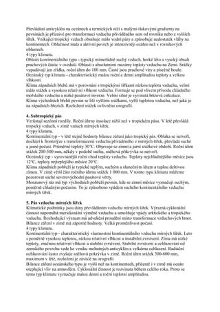 Převládání anticyklón na oceánech a termických níží s malými tlakovými gradienty na
pevninách je příznivé pro transformaci vzduchu přiváděného sem od rovníku nebo z vyšších
šířek. Vnikající tropický vzduch obsahuje málo vodní páry a způsobuje nedostatek vláhy na
kontinentech. Oblačnost malá a aktivní povrch je intenzivněji ozářen než v rovníkových
oblastech.
4 typy klimatu.
Oblasti kontinentálního typu - typický mimořádně suchý vzduch, horké léto a vysoký obsah
prachových částic v ovzduší. Oblasti s absolutními maximy teploty vzduchu na Zemi. Srážky
vypadávají jen zřídka, roční úhrn do 100 mm. Časté jsou prachové víry a písečné bouře.
Oceánský typ klimatu - charakteristický malou roční a denní amplitudou teploty a velkou
vlhkostí.
Klima západních břehů má v porovnání s tropickými šířkami nízkou teplotu vzduchu, velmi
málo srážek a vysokou relativní vlhkost vzduchu. Formuje se pod vlivem přívodu chladného
mořského vzduchu a nízké pasátové inverze. Velmi silně je vyvinutá brízová cirkulace.
Klima východních břehů pevnin se liší vyššími srážkami, vyšší teplotou vzduchu, než jaká je
na západních březích. Rozložení srážek ovlivněno orografií.

4. Subtropický pás
Vzrůstají sezónní rozdíly. Roční úhrny insolace nižší než v tropickém pásu. V létě převládá
tropický vzduch, v zimě vzduch mírných šířek.
4 typy klimatu.
Kontinentální typ - v létě stejné hodnoty bilance záření jako tropický pás. Oblaka se netvoří,
dochází k frontolýze s transformacemi vzduchu přiváděného z mírných šířek, převládá suché
a jasné počasí. Průměrné teploty 30°C. Objevuje se zimní a jarní srážkové období. Roční úhrn
srážek 200-500 mm, někdy v podobě sněhu, sněhová přikrývka se netvoří.
Oceánský typ - vyrovnanější roční chod teploty vzduchu. Teploty nejchladnějšího měsíce jsou
12°C, teploty nejteplejšího měsíce 20°C.
Klima západních pobřeží je typické teplým, suchým a slunečným létem a teplou deštivou
zimou. V zimě větší část ročního úhrnu srážek 1 000 mm. V tomto typu klimatu můžeme
pozorovat suché severovýchodní pasátové větry.
Monzunový ráz má typ východních pobřeží pevnin, kde se zimní měsíce vyznačují suchým,
poměrně chladným počasím. To je způsobeno vpádem suchého kontinentálního vzduchu
mírných šířek.

5. Pás vzduchu mírných šířek
Klimatické podmínky jsou dány převládáním vzduchu mírných šířek. Výrazná cyklonální
činnost napomáhá meridionální výměně vzduchu a umožňuje vpády arktického a tropického
vzduchu. Rozhodující význam má advekční proudění místo transformace vzduchových hmot.
Bilance záření v zimě má záporné hodnoty. Velká proměnlivost počasí.
4 typy klimatu.
Kontinentální typ - charakteristický vlastnostmi kontinentálního vzduchu mírných šířek. Leto
s poměrně vysokou teplotou, nízkou relativní vlhkost a instabilní zvrstvení. Zima má nízké
teploty, značnou relativní vlhkost a stabilní zvrstvení. Stabilní zvrstvení a ochlazování od
zemského povrchu vede ke vzniku mohutných anticyklón a velkému ochlazení. Radiační
ochlazování často zvyšuje sněhová pokrývka v zimě. Roční úhrn srážek 300-600 mm,
maximum v létě, rozložení je závislé na orografii.
Bilance záření oceánského typu je vyšší než na kontinentech, přičemž i v zimě má oceán
oteplující vliv na atmosféru. Cyklonální činnost je rozvinuta během celého roku. Proto se
tento typ klimatu vyznačuje malou denní a roční teplotní amplitudou.
 