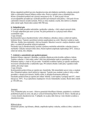 Klima západních pobřeží pevnin charakterizováno převládáním mořského vzduchu mírných
šířek a cyklonální činností během celého roku. Proto je teplejší zima a chladnější léto.
Klima východních pobřeží má výrazný monzunový ráz. V zimě je pod vlivem
severozápadního proudění po východní periférii pevninských anticyklón, v létě pod vlivem
cyklonální činnosti od jihovýchodu. Proto je zima studená a suchá, léto deštivé a chladné
nebo mírně teplé. Roční úhrn srážek 500-700 mm.

6. Subpolární pás
V zimě převládá proudění arktického i polárního vzduchu, v létě vzduch mírných šířek.
V Evropě subpolární pás není vyvinut. Na jižní polokouli se vyskytují malé oblasti
oceánského typu.
2 typy klimatu.
Kontinentální typ je charakteristický velmi chladnou a dlouhou zimou a relativně teplým,
krátkým létem. Typický největšími ročními amplitudami na světě. Množství srážek je malé,
200 mm. Srážky jsou nejčastěji v létě na frontách. Množství souvisí s malým obsahem vodní
páry v ovzduší při poměrně nízkých teplotách.
Oceánský typ je charakteristický sezónní výměnou mořského arktického vzduchu (zima) a
mořského vzduchu mírných šířek (léto). Roční teplotní amplituda nepřesahuje 20°C. Zima je
relativně mírná, léto chladné.

7. Arktický a antarktický pás (polární pásmo)
Radiační bilance záporná v důsledku vysokého albeda povrchu krytého sněhem a ledem.
Teplota vzduchu i v létě nízká, neboť větší část přijímaného tepla se spotřebuje na výpar.
Průměrné teploty v zimě se liší jen málo. Vertikální rozdělení teploty je typické mohutnými
inverzemi subsidenčního a radiačního typu. Při nízkém obsahu vodní páry vypadává málo
srážek, převyšují výpar.
2 typy klimatu.
Kontinentální polární klima je typické pro Antarktidu. Má mimořádně surové zimy a studená
léta. Průměrná teplota všech měsíců je záporná. Typické jsou studené svahové větry a silné
proudění v okrajových částech. Srážky nízké, k okrajům kontinentu přibývají.
Oceánské polární klima je typické pro oblast Arktidy. Letní teploty vystupují nad 0°C, zimní
klesají na -50°C. To je způsobeno oteplujícím vlivem Atlantského oceánu. Roční úhrn srážek
je 150-200 mm.



Anotace:
Text, Podnebné pásy na zemi - Alisova genetická klasifikace klimatu, pojednává o rozložení
podnebných pásů na zemi, tak jak je vymezil klimatolog Boris Pavlovič Alisov. Každý pás je
v textu stručně charakterizován. V případě, že se pásy dále člení je i toto členění uvedeno a
charakterizováno.


Klíčová slova:
klimatické pásmo, typ klimatu, albedo, amplituda teploty vzduchu, srážkový úhrn, vzduchová
hmota
 