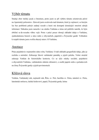 Výběr tématu
Studuji obor italský jazyk a literatura, proto jsem se při výběru tématu orientovala právě
na Apeninský poloostrov. Zároveň jsem uvažovala nad tématem, které je zajímavé, se kterým
lze bez problémů pokrýt zadaný rozsah a které má dostupné dostačující množstí zdrojů
informací. Náhodou jsem narazila i na otázku Vatikánu a téma mě pohltilo natolik, že bylo
obtížné se do rozsahu vůbec vejít. Proto v práci pouze shrnuji základní údaje o Vatikánu,
zjednodušenou historii a něco málo o obyvatelích, papežích a Švýcarské gardě. Vzhledem
k rozpětí tématu jsem zvolila obecný název: O Vatikánu.


Anotace
Práce pojednává o nejmenším státu světa, Vatikánu. Uvádí základní geografické údaje, jako je
rozloha a umístění. Zobrazuje hlavní vatikánské památky a jejich polohu. Velmi stručně
zařazuje Vatikán do historického kontextu. Co se týče otázky sociální, pojednává
o obyvatelích Vatikánu, vatikánském státním občanství, o osobě papeže nebo o požadavcích
na členy Švýcarské gardy a jejich povinnostech.



Klíčová slova
Vatikán, Vatikánský stát, nejmenší stát, Řím, sv. Petr, bazilika sv. Petra, náměstí sv. Petra,
lateránská smlouva, italské království, papež, Švýcarská garda, latina
 