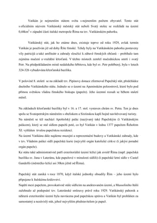 Vatikán je nejmenším státem světa s nejmenším počtem obyvatel. Tento stát
s oficiálním názvem Vatikánský městský stát neboli Svatý stolec se rozkládá na území
0,44km2 v západní části italské metropole Říma na tzv. Vatikánském pahorku.


         Vatikánský stát, jak ho známe dnes, existuje teprve od roku 1929, avšak termín
Vatikán je používán již od doby Říše římské. Tehdy byly na Vatikánském pahorku postaveny
vily patricijů a také amfiteátr a zahrady sloužící k zábavě římských občanů – probíhalo tam
zejména mučení a vraždění křesťanů. V těchto místech zemřel mučednickou smrtí i svatý
Petr. Na předpokládaném místě nedalekého hřbitova, kde byl sv. Petr pohřbený, byla v letech
324-326 vybudována křesťanská bazilika.


V polovině 8. století se na základě tzv. Pipinovy donace zformoval Papežský stát, předchůdce
dnešního Vatikánského státu. Jednalo se o území na Apeninském poloostrově, které bylo pod
přímou světskou vládou římského biskupa (papeže). Jeho územní rozsah se během staletí
měnil.


Na základech křesťanské baziliky byl v 16. a 17. stol. vystaven chrám sv. Petra. Ten je dnes
spolu se Svatopetrským náměstím s obeliskem a Sixtinskou kaplí hojně navštěvovaný turisty.
Na náměstí se též nachází Apoštolský palác (nazývaný také Papežským či Vatikánským
palácem), který se stal sídlem papežů poté, co byl Vatikán v lednu 1377 papežem Řehořem
XI. vyhlášen trvalou papežskou rezidencí.
Na území Vatikánu dále najdeme muzejní a reprezentační budovy a Vatikánské zahrady, kde
v tzv. Vládním paláci sídlí papežská kurie (nejvyšší orgán katolické církve či jakýsi poradní
orgán papeže).
Ke státu také administrativně patří exteritoriální území ležící jak uvnitř Říma (např. papežská
bazilika sv. Jana v Lateránu, kde papežové v minulosti sídlili) či papežské letní sídlo v Castel
Gandolfo (městečko ležící asi 30km jižně od Říma).


Papežský stát zaniká v roce 1870, když italské jednotky obsadily Řím – jeho území bylo
připojeno k Italskému království.
Napětí mezi papežem, provokativně stále sídlícím na anektovaném území, a Mussoliniho Itálií
zažehnalo až podepsání tzv. Lateránské smlouvy právě roku 1929. Vatikánský pahorek a
některá exteritorální území byla navrácena pod papežskou správu a Vatikán byl prohlášen za
samostatný a nezávislý stát, jehož nejvyšším představitelem je papež.
 