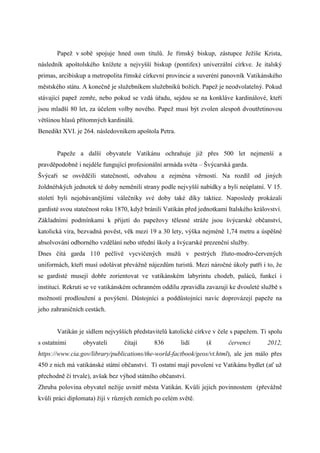 Papež v sobě spojuje hned osm titulů. Je římský biskup, zástupce Ježíše Krista,
následník apoštolského knížete a nejvyšší biskup (pontifex) univerzální církve. Je italský
primas, arcibiskup a metropolita římské církevní provincie a suveréní panovník Vatikánského
městského státu. A konečně je služebníkem služebníků božích. Papež je neodvolatelný. Pokud
stávající papež zemře, nebo pokud se vzdá úřadu, sejdou se na konkláve kardinálové, kteří
jsou mladší 80 let, za účelem volby nového. Papež musí být zvolen alespoň dvoutřetinovou
většinou hlasů přítomných kardinálů.
Benedikt XVI. je 264. následovníkem apoštola Petra.


       Papeže a další obyvatele Vatikánu ochraňuje již přes 500 let nejmenší a
pravděpodobně i nejdéle fungující profesionální armáda světa – Švýcarská garda.
Švýcaři se osvědčili statečností, odvahou a zejména věrností. Na rozdíl od jiných
žoldnéřských jednotek té doby neměnili strany podle nejvyšší nabídky a byli neúplatní. V 15.
století byli nejobávanějšími válečníky své doby také díky taktice. Naposledy prokázali
gardisté svou statečnost roku 1870, když bránili Vatikán před jednotkami Italského království.
Základními podmínkami k přijetí do papežovy tělesné stráže jsou švýcarské občanství,
katolická víra, bezvadná pověst, věk mezi 19 a 30 lety, výška nejméně 1,74 metru a úspěšné
absolvování odborného vzdělání nebo střední školy a švýcarské prezenční služby.
Dnes čítá garda 110 pečlivě vycvičených mužů v pestrých žluto-modro-červených
uniformách, kteří musí odolávat převážně nájezdům turistů. Mezi náročné úkoly patří i to, že
se gardisté musejí dobře zorientovat ve vatikánském labyrintu chodeb, paláců, funkcí i
institucí. Rekruti se ve vatikánském ochranném oddílu zpravidla zavazují ke dvouleté službě s
možností prodloužení a povýšení. Důstojníci a poddůstojníci navíc doprovázejí papeže na
jeho zahraničních cestách.


       Vatikán je sídlem nejvyšších představitelů katolické církve v čele s papežem. Ti spolu
s ostatními      obyvateli       čítají     836        lidí      (k      červenci       2012,
https://www.cia.gov/library/publications/the-world-factbook/geos/vt.html), ale jen málo přes
450 z nich má vatikánské státní občanství. Ti ostatní mají povolení ve Vatikánu bydlet (ať už
přechodně či trvale), avšak bez výhod státního občanství.
Zhruba polovina obyvatel nežije uvnitř města Vatikán. Kvůli jejich povinnostem (převážně
kvůli práci diplomata) žijí v různých zemích po celém světě.
 
