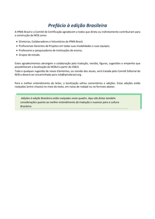 Prefácio à edição Brasileira
A IPMA Brasil e o Comitê de Certificação agradecem a todos que direta ou indiretamente contribuíram para
a construção do NCB como:
• Diretorias, Colaboradores e Voluntários da IPMA Brasil;
• Profissionais Gerentes de Projetos em todas suas modalidades e suas equipes;
• Professores e pesquisadores de Instituições de ensino;
• Grupos de estudo.
Estes agradecimentos abrangem a colaboração pela tradução, revisão, figuras, sugestões e empenho que
possibilitaram a localização do NCBv3 a partir do ICBv3.
Toda e qualquer sugestão de novos Elementos, ou revisão dos atuais, será tratada pelo Comitê Editorial do
NCB e deverá ser encaminhada para ncb@ipmabrasil.org .
Para o melhor entendimento do leitor, a localização sofreu comentários e adições. Estas adições estão
realçadas [entre chaves] no meio do texto, em notas de rodapé ou no formato abaixo:
Adições à edição Brasileira estão realçadas neste quadro. Aqui são feitas também
considerações quanto ao melhor entendimento da tradução e nuances para a cultura
Brasileira.
 