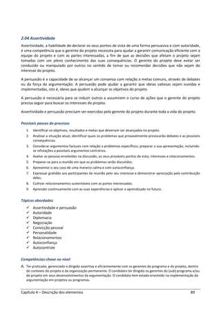 Capítulo 4 – Descrição dos elementos 89
2.04 Assertividade
Assertividade, a habilidade de declarar os seus pontos de vista de uma forma persuasiva e com autoridade,
é uma competência que o gerente do projeto necessita para ajudar a garantir comunicação eficiente com a
equipe do projeto e com as partes interessadas, a fim de que as decisões que afetam o projeto sejam
tomadas com um pleno conhecimento das suas consequências. O gerente do projeto deve evitar ser
conduzido ou manipulado por outros no sentido de tomar ou recomendar decisões que não sejam do
interesse do projeto.
A persuasão é a capacidade de se alcançar um consenso com relação a metas comuns, através de debates
ou da força da argumentação. A persuasão pode ajudar a garantir que ideias valiosas sejam ouvidas e
implementadas, isto é, ideias que ajudem a alcançar os objetivos do projeto.
A persuasão é necessária para se induzir outros a assumirem o curso de ações que o gerente do projeto
precisa seguir para buscar os interesses do projeto.
Assertividade e persuasão precisam ser exercidas pelo gerente do projeto durante toda a vida do projeto.
Possíveis passos do processo
1. Identificar os objetivos, resultados e metas que deveriam ser alcançados no projeto.
2. Analisar a situação atual; identificar quais os problemas que provavelmente provocarão debates e as possíveis
consequências.
3. Considerar argumentos factuais com relação a problemas específicos; preparar a sua apresentação, incluindo-
se refutações a possíveis argumentos contrários.
4. Avaliar as pessoas envolvidas na discussão, os seus prováveis pontos de vista, interesses e relacionamentos.
5. Preparar-se para a reunião em que os problemas serão discutidos.
6. Apresentar o seu caso de uma maneira calma e com autoconfiança.
7. Expressar gratidão aos participantes da reunião pelo seu interesse e demonstrar apreciação pela contribuição
deles.
8. Cultivar relacionamentos sustentáveis com as partes interessadas.
9. Aprender continuamente com as suas experiências e aplicar o aprendizado no futuro.
Tópicos abordados
Assertividade e persuasão
Autoridade
Diplomacia
Negociação
Convicção pessoal
Personalidade
Relacionamentos
Autoconfiança
Autocontrole
Competências-chave no nível
A. Ter praticado, gerenciado e dirigido assertiva e eficientemente com os gerentes do programa e do projeto, dentro
do contexto do projeto e da organização permanente. O candidato ter dirigido os gerentes do (sub) programa e/ou
do projeto em seus desenvolvimentos da argumentação. O candidato tem estado envolvido na implementação da
argumentação em projetos ou programas.
 