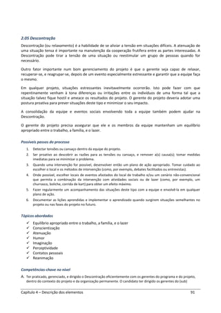 Capítulo 4 – Descrição dos elementos 91
2.05 Descontração
Descontração (ou relaxamento) é a habilidade de se aliviar a tensão em situações difíceis. A atenuação de
uma situação tensa é importante na manutenção da cooperação frutífera entre as partes interessadas. A
Descontração pode tirar a tensão de uma situação ou reestimular um grupo de pessoas quando for
necessário.
Outro fator importante num bom gerenciamento do projeto é que o gerente seja capaz de relaxar,
recuperar-se, e reagrupar-se, depois de um evento especialmente estressante e garantir que a equipe faça
o mesmo.
Em qualquer projeto, situações estressantes inevitavelmente ocorrerão. Isto pode fazer com que
repentinamente venham à tona diferenças ou irritações entre os indivíduos de uma forma tal que a
situação talvez fique hostil e ameace os resultados do projeto. O gerente do projeto deveria adotar uma
postura proativa para prever situações deste tipo e minimizar o seu impacto.
A consolidação da equipe e eventos sociais envolvendo toda a equipe também podem ajudar na
Descontração.
O gerente do projeto precisa assegurar que ele e os membros da equipe mantenham um equilíbrio
apropriado entre o trabalho, a família, e o lazer.
Possíveis passos do processo
1. Detectar tensões ou cansaço dentro da equipe do projeto.
2. Ser proativo ao descobrir as razões para as tensões ou cansaço, e remover a(s) causa(s); tomar medidas
imediatas para se minimizar o problema.
3. Quando uma intervenção for possível, desenvolver então um plano de ação apropriado. Tomar cuidado ao
escolher o local e os métodos de intervenção (como, por exemplo, debates facilitados ou entrevistas).
4. Onde possível, escolher locais de eventos afastados do local de trabalho e/ou um cenário não-convencional
que permita a combinação da intervenção com atividades sociais ou de lazer (como, por exemplo, um
churrasco, boliche, corrida de kart) para obter um efeito máximo.
5. Fazer regularmente um acompanhamento das situações deste tipo com a equipe e envolvê-la em qualquer
plano de ação.
6. Documentar as lições aprendidas e implementar o aprendizado quando surgirem situações semelhantes no
projeto ou nas fases do projeto no futuro.
Tópicos abordados
Equilíbrio apropriado entre o trabalho, a família, e o lazer
Conscientização
Atenuação
Humor
Imaginação
Perceptividade
Contatos pessoais
Reanimação
Competências-chave no nível
A. Ter praticado, gerenciado, e dirigido o Descontração eficientemente com os gerentes do programa e do projeto,
dentro do contexto do projeto e da organização permanente. O candidato ter dirigido os gerentes do (sub)
 