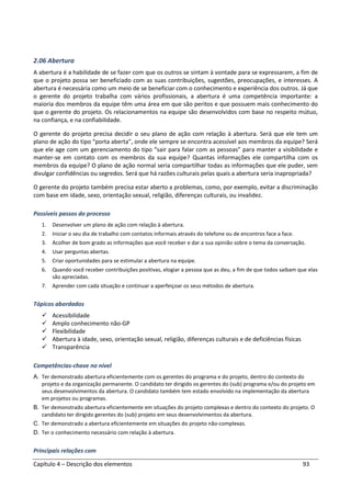 Capítulo 4 – Descrição dos elementos 93
2.06 Abertura
A abertura é a habilidade de se fazer com que os outros se sintam à vontade para se expressarem, a fim de
que o projeto possa ser beneficiado com as suas contribuições, sugestões, preocupações, e interesses. A
abertura é necessária como um meio de se beneficiar com o conhecimento e experiência dos outros. Já que
o gerente do projeto trabalha com vários profissionais, a abertura é uma competência importante: a
maioria dos membros da equipe têm uma área em que são peritos e que possuem mais conhecimento do
que o gerente do projeto. Os relacionamentos na equipe são desenvolvidos com base no respeito mútuo,
na confiança, e na confiabilidade.
O gerente do projeto precisa decidir o seu plano de ação com relação à abertura. Será que ele tem um
plano de ação do tipo “porta aberta”, onde ele sempre se encontra acessível aos membros da equipe? Será
que ele age com um gerenciamento do tipo “sair para falar com as pessoas” para manter a visibilidade e
manter-se em contato com os membros da sua equipe? Quantas informações ele compartilha com os
membros da equipe? O plano de ação normal seria compartilhar todas as informações que ele puder, sem
divulgar confidências ou segredos. Será que há razões culturais pelas quais a abertura seria inapropriada?
O gerente do projeto também precisa estar aberto a problemas, como, por exemplo, evitar a discriminação
com base em idade, sexo, orientação sexual, religião, diferenças culturais, ou invalidez.
Possíveis passos do processo
1. Desenvolver um plano de ação com relação à abertura.
2. Iniciar o seu dia de trabalho com contatos informais através do telefone ou de encontros face a face.
3. Acolher de bom grado as informações que você receber e dar a sua opinião sobre o tema da conversação.
4. Usar perguntas abertas.
5. Criar oportunidades para se estimular a abertura na equipe.
6. Quando você receber contribuições positivas, elogiar a pessoa que as deu, a fim de que todos saibam que elas
são apreciadas.
7. Aprender com cada situação e continuar a aperfeiçoar os seus métodos de abertura.
Tópicos abordados
Acessibilidade
Amplo conhecimento não-GP
Flexibilidade
Abertura à idade, sexo, orientação sexual, religião, diferenças culturais e de deficiências físicas
Transparência
Competências-chave no nível
A. Ter demonstrado abertura eficientemente com os gerentes do programa e do projeto, dentro do contexto do
projeto e da organização permanente. O candidato ter dirigido os gerentes do (sub) programa e/ou do projeto em
seus desenvolvimentos da abertura. O candidato também tem estado envolvido na implementação da abertura
em projetos ou programas.
B. Ter demonstrado abertura eficientemente em situações do projeto complexas e dentro do contexto do projeto. O
candidato ter dirigido gerentes do (sub) projeto em seus desenvolvimentos da abertura.
C. Ter demonstrado a abertura eficientemente em situações do projeto não-complexas.
D. Ter o conhecimento necessário com relação à abertura.
Principais relações com
 