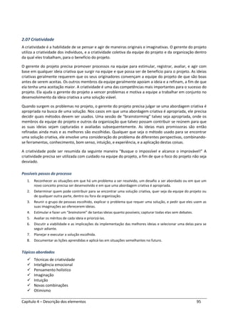 Capítulo 4 – Descrição dos elementos 95
2.07 Criatividade
A criatividade é a habilidade de se pensar e agir de maneiras originais e imaginativas. O gerente do projeto
utiliza a criatividade dos indivíduos, e a criatividade coletiva da equipe do projeto e da organização dentro
da qual eles trabalham, para o benefício do projeto.
O gerente do projeto precisa promover processos na equipe para estimular, registrar, avaliar, e agir com
base em qualquer ideia criativa que surgir na equipe e que possa ser de benefício para o projeto. As ideias
criativas geralmente requerem que os seus originadores convençam a equipe do projeto de que são boas
antes de serem aceitas. Os outros membros da equipe geralmente apoiam a ideia e a refinam, a fim de que
ela tenha uma aceitação maior. A criatividade é uma das competências mais importantes para o sucesso do
projeto. Ela ajuda o gerente do projeto a vencer problemas e motiva a equipe a trabalhar em conjunto no
desenvolvimento da ideia criativa a uma solução viável.
Quando surgem os problemas no projeto, o gerente do projeto precisa julgar se uma abordagem criativa é
apropriada na busca de uma solução. Nos casos em que uma abordagem criativa é apropriada, ele precisa
decidir quais métodos devem ser usados. Uma sessão de “brainstorming” talvez seja apropriada, onde os
membros da equipe do projeto e outros da organização que talvez possam contribuir se reúnem para que
as suas ideias sejam capturadas e avaliadas subsequentemente. As ideias mais promissoras são então
refinadas ainda mais e as melhores são escolhidas. Qualquer que seja o método usado para se encontrar
uma solução criativa, ele envolve uma consideração do problema de diferentes perspectivas, combinando-
se ferramentas, conhecimento, bom senso, intuição, e experiência, e a aplicação destas coisas.
A criatividade pode ser resumida da seguinte maneira “Busque o impossível e alcance o improvável!” A
criatividade precisa ser utilizada com cuidado na equipe do projeto, a fim de que o foco do projeto não seja
desviado.
Possíveis passos do processo
1. Reconhecer as situações em que há um problema a ser resolvido, um desafio a ser abordado ou em que um
novo conceito precisa ser desenvolvido e em que uma abordagem criativa é apropriada.
2. Determinar quem pode contribuir para se encontrar uma solução criativa, quer seja da equipe do projeto ou
de qualquer outra parte, dentro ou fora da organização.
3. Reunir o grupo de pessoas escolhido, explicar o problema que requer uma solução, e pedir que eles usem as
suas imaginações ao oferecerem ideias.
4. Estimular e fazer um “brainstorm” de tantas ideias quanto possíveis; capturar todas elas sem debates.
5. Avaliar os méritos de cada ideia e priorizá-las.
6. Discutir a viabilidade e as implicações da implementação das melhores ideias e selecionar uma delas para se
seguir adiante.
7. Planejar e executar a solução escolhida.
8. Documentar as lições aprendidas e aplicá-las em situações semelhantes no futuro.
Tópicos abordados
Técnicas de criatividade
Inteligência emocional
Pensamento holístico
Imaginação
Intuição
Novas combinações
Otimismo
 