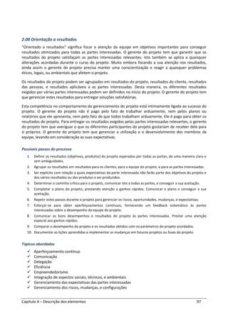 Capítulo 4 – Descrição dos elementos 97
2.08 Orientação a resultados
“Orientado a resultados” significa focar a atenção da equipe em objetivos importantes para conseguir
resultados otimizados para todas as partes interessadas. O gerente do projeto tem que garantir que os
resultados do projeto satisfaçam as partes interessadas relevantes. Isto também se aplica a quaisquer
alterações acordadas durante o curso do projeto. Muito embora focando a sua atenção nos resultados,
ainda assim o gerente do projeto precisa manter uma conscientização e reagir a quaisquer problemas
éticos, legais, ou ambientais que afetem o projeto.
Os resultados do projeto podem ser agrupados em resultados do projeto, resultados do cliente, resultados
das pessoas, e resultados aplicáveis a as partes interessadas. Desta maneira, os diferentes resultados
exigidos por várias partes interessadas podem ser definidos no início do projeto. O gerente do projeto tem
que gerenciar estes resultados para entregar soluções satisfatórias.
Esta competência no comportamento do gerenciamento do projeto está intimamente ligada ao sucesso do
projeto. O gerente do projeto não é pago pelo fato de trabalhar arduamente, nem pelos planos ou
relatórios que ele apresenta, nem pelo fato de que todos trabalham arduamente. Ele é pago para obter os
resultados do projeto. Para entregar os resultados exigidos pelas partes interessadas relevantes, o gerente
do projeto tem que averiguar o que os diferentes participantes do projeto gostariam de receber dele para
si próprios. O gerente do projeto tem que gerenciar a utilização e o desenvolvimento dos membros da
equipe, levando em consideração as suas expectativas.
Possíveis passos do processo
1. Definir os resultados (objetivos, produtos) do projeto esperados por todas as partes, de uma maneira clara e
sem ambiguidades.
2. Agrupar os resultados em resultados para os clientes, para a equipe do projeto, e para as partes interessadas.
3. Ser explícito com relação a quais expectativas da parte interessada não farão parte dos objetivos do projeto e
dos vários resultados ou dos produtos a ser produzidos.
4. Determinar o caminho crítico para o projeto, comunicar isto a todas as partes, e conseguir a sua aceitação.
5. Completar o plano do projeto, prestando atenção a ganhos rápidos. Comunicar o plano e conseguir a sua
aceitação.
6. Repetir estes passos durante o projeto para gerenciar os riscos, oportunidades, mudanças, e expectativas.
7. Esforçar-se para obter aperfeiçoamentos contínuos, fornecendo um feedback sistemático às partes
interessadas sobre o desempenho da equipe do projeto.
8. Comunicar os bons desempenhos e resultados do projeto às partes interessadas. Prestar uma atenção
especial aos ganhos rápidos.
9. Comparar o desempenho do projeto e os resultados obtidos com os parâmetros do projeto acordados.
10. Documentar as lições aprendidas e implementar as mudanças em futuros projetos ou fases do projeto.
Tópicos abordados
Aperfeiçoamento contínuo
Comunicação
Delegação
Eficiência
Empreendedorismo
Integração de aspectos sociais, técnicos, e ambientais
Gerenciamento das expectativas das partes interessadas
Gerenciamento dos riscos, mudanças, e configurações
 