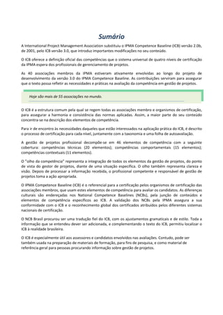 Sumário
A International Project Management Association substituiu o IPMA Competence Baseline (ICB) versão 2.0b,
de 2001, pelo ICB versão 3.0, que introduz importantes modificações no seu conteúdo.
O ICB oferece a definição oficial das competências que o sistema universal de quatro níveis de certificação
da IPMA espera dos profissionais de gerenciamento de projetos.
As 40 associações membros da IPMA estiveram ativamente envolvidas ao longo do projeto de
desenvolvimento da versão 3.0 do IPMA Competence Baseline. As contribuições serviram para assegurar
que o texto possa refletir as necessidades e práticas na avaliação da competência em gestão de projetos.
O ICB é a estrutura comum pela qual se regem todas as associações membro e organismos de certificação,
para assegurar a harmonia e consistência das normas aplicadas. Assim, a maior parte do seu conteúdo
concentra-se na descrição dos elementos de competência.
Para ir de encontro às necessidades daqueles que estão interessados na aplicação prática do ICB, é descrito
o processo de certificação para cada nível, juntamente com a taxonomia e uma folha de autoavaliação.
A gestão de projetos profissional decompõe-se em 46 elementos de competência com a seguinte
cobertura: competências técnicas (20 elementos); competências comportamentais (15 elementos);
competências contextuais (11 elementos).
O ”olho da competência” representa a integração de todos os elementos da gestão de projetos, do ponto
de vista do gestor de projetos, diante de uma situação específica. O olho também representa clareza e
visão. Depois de processar a informação recebida, o profissional competente e responsável de gestão de
projetos toma a ação apropriada.
O IPMA Competence Baseline (ICB) é o referencial para a certificação pelos organismos de certificação das
associações membros, que usam estes elementos de competência para avaliar os candidatos. As diferenças
culturais são endereçadas nos National Competence Baselines (NCBs), pela junção de conteúdos e
elementos de competência específicos ao ICB. A validação dos NCBs pela IPMA assegura a sua
conformidade com o ICB e o reconhecimento global dos certificados atribuídos pelos diferentes sistemas
nacionais de certificação.
O NCB Brasil procurou ser uma tradução fiel do ICB, com os ajustamentos gramaticais e de estilo. Toda a
informação que se entendeu dever ser adicionada, e complementando o texto do ICB, permitiu localizar o
ICB à realidade brasileira.
O ICB é especialmente útil aos assessores e candidatos envolvidos nas avaliações. Contudo, pode ser
também usada na preparação de materiais de formação, para fins de pesquisa, e como material de
referência geral para pessoas procurando informação sobre gestão de projetos.
Hoje são mais de 55 associações no mundo.
 