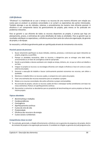 Capítulo 4 – Descrição dos elementos 99
2.09 Eficiência
“Eficiência” é a habilidade de se usar o tempo e os recursos de uma maneira eficiente com relação aos
custos para se produzir os produtos concordados e se cumprir as expectativas das partes interessadas.
Também abrange o uso de métodos, sistemas, e procedimentos da maneira mais eficiente possível. A
eficiência é um componente básico do gerenciamento do projeto, pelo menos se for praticada em
problemas relevantes.
Para se garantir o uso eficiente de todos os recursos disponíveis ao projeto, é preciso que haja um
planejamento, prazos, e estimativas de custos detalhados de todas as atividades. Para se garantir que os
resultados satisfaçam as expectativas, a eficiência precisa fazer parte da cultura da organização, do gerente
do projeto, e da equipe.
Se necessário, a eficiência geralmente pode ser aperfeiçoada através do treinamento e do ensino.
Possíveis passos do processo
1. Buscar ativamente aperfeiçoar os atuais métodos, sistemas, processos, e estruturas que sejam relevantes ao
projeto, programa, ou portfólio.
2. Planejar as atividades necessárias, obter os recursos, e designá-los para se entregar uma dada tarefa,
acrescentando-se um fator de contingência onde for apropriado.
3. Decidir as prioridades e desvios aceitáveis com relação ao tempo, dinheiro, etc. no que se refere ao trabalho a
ser feito.
4. Integrar no projeto os recursos e as tecnologias eficientes com relação à eficiência e levar em conta os custos
externos do projeto.
5. Gerenciar a execução do trabalho e buscar continuamente possíveis economias nos recursos, sem afetar a
qualidade.
6. Monitorar o trabalho feito e os recursos usados, e compará-los com o plano do projeto.
7. Fazer uma estimativa dos recursos necessários para se completar o projeto.
8. Relatar se os recursos concordados não serão suficientes e propor contramedidas.
9. Na conclusão do projeto, calcular os recursos usados de fato e relampejar tarefas semelhantes com base nas
novas estimativas. Praticar um aperfeiçoamento contínuo.
10. Documentar e comunicar as descobertas para os propósitos de benchmarking em outros projetos ou fases do
mesmo projeto.
Tópicos abordados
Benchmarking e medições
Condescendências
Contingência
Aperfeiçoamento contínuo
Custos do ciclo de vida
Produtividade
Eficiência dos recursos e da energia
Custos sociais e ambientais
Competências-chave no nível
A. Ter praticado, gerenciado, e dirigido eficientemente a eficiência com os gerentes do programa e do projeto, dentro
do contexto do projeto e da organização permanente. O candidato ter dirigido os gerentes do (sub) programa e/ou
 