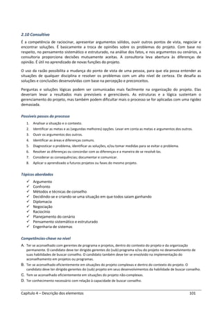 Capítulo 4 – Descrição dos elementos 101
2.10 Consultivo
É a competência de raciocinar, apresentar argumentos sólidos, ouvir outros pontos de vista, negociar e
encontrar soluções. É basicamente a troca de opiniões sobre os problemas do projeto. Com base no
respeito, no pensamento sistemático e estruturado, na análise dos fatos, e nos argumentos ou cenários, a
consultoria proporciona decisões mutuamente aceitas. A consultoria leva abertura às diferenças de
opinião. É útil no aprendizado de novas funções do projeto.
O uso da razão possibilita a mudança do ponto de vista de uma pessoa, para que ela possa entender as
situações de qualquer disciplina e resolver os problemas com um alto nível de certeza. Ele desafia as
soluções e conclusões desenvolvidas com base na percepção e preconceitos.
Perguntas e soluções lógicas podem ser comunicadas mais facilmente na organização do projeto. Elas
deveriam levar a resultados mais previsíveis e gerenciáveis. As estruturas e a lógica sustentam o
gerenciamento do projeto, mas também podem dificultar mais o processo se for aplicadas com uma rigidez
demasiada.
Possíveis passos do processo
1. Analisar a situação e o contexto.
2. Identificar as metas e as (segundas melhores) opções. Levar em conta as metas e argumentos dos outros.
3. Ouvir os argumentos dos outros.
4. Identificar as áreas e diferenças comuns.
5. Diagnosticar o problema, identificar as soluções, e/ou tomar medidas para se evitar o problema.
6. Resolver as diferenças ou concordar com as diferenças e a maneira de se resolvê-las.
7. Considerar as consequências; documentar e comunicar.
8. Aplicar o aprendizado a futuros projetos ou fases do mesmo projeto.
Tópicos abordados
Argumento
Confronto
Métodos e técnicas de conselho
Decidindo-se e criando-se uma situação em que todos saiam ganhando
Diplomacia
Negociação
Raciocínio
Planejamento do cenário
Pensamento sistemático e estruturado
Engenharia de sistemas
Competências-chave no nível
A. Ter se aconselhado com gerentes de programa e projetos, dentro do contexto do projeto e da organização
permanente. O candidato deve ter dirigido gerentes do (sub) programa e/ou do projeto no desenvolvimento de
suas habilidades de buscar conselho. O candidato também deve ter se envolvido na implementação do
aconselhamento em projetos ou programas.
B. Ter se aconselhado eficientemente em situações do projeto complexas e dentro do contexto do projeto. O
candidato deve ter dirigido gerentes do (sub) projeto em seus desenvolvimentos da habilidade de buscar conselho.
C. Tem se aconselhado eficientemente em situações do projeto não-complexas.
D. Ter conhecimento necessário com relação à capacidade de buscar conselho.
 