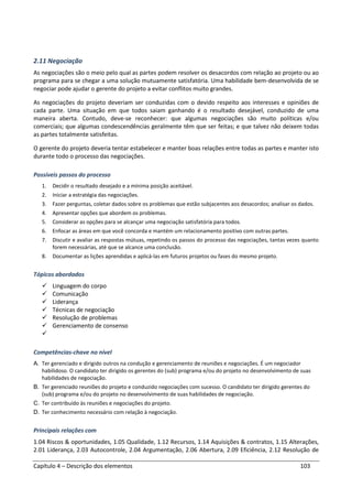 Capítulo 4 – Descrição dos elementos 103
2.11 Negociação
As negociações são o meio pelo qual as partes podem resolver os desacordos com relação ao projeto ou ao
programa para se chegar a uma solução mutuamente satisfatória. Uma habilidade bem-desenvolvida de se
negociar pode ajudar o gerente do projeto a evitar conflitos muito grandes.
As negociações do projeto deveriam ser conduzidas com o devido respeito aos interesses e opiniões de
cada parte. Uma situação em que todos saiam ganhando é o resultado desejável, conduzido de uma
maneira aberta. Contudo, deve-se reconhecer: que algumas negociações são muito políticas e/ou
comerciais; que algumas condescendências geralmente têm que ser feitas; e que talvez não deixem todas
as partes totalmente satisfeitas.
O gerente do projeto deveria tentar estabelecer e manter boas relações entre todas as partes e manter isto
durante todo o processo das negociações.
Possíveis passos do processo
1. Decidir o resultado desejado e a mínima posição aceitável.
2. Iniciar a estratégia das negociações.
3. Fazer perguntas, coletar dados sobre os problemas que estão subjacentes aos desacordos; analisar os dados.
4. Apresentar opções que abordem os problemas.
5. Considerar as opções para se alcançar uma negociação satisfatória para todos.
6. Enfocar as áreas em que você concorda e mantém um relacionamento positivo com outras partes.
7. Discutir e avaliar as respostas mútuas, repetindo os passos do processo das negociações, tantas vezes quanto
forem necessárias, até que se alcance uma conclusão.
8. Documentar as lições aprendidas e aplicá-las em futuros projetos ou fases do mesmo projeto.
Tópicos abordados
Linguagem do corpo
Comunicação
Liderança
Técnicas de negociação
Resolução de problemas
Gerenciamento de consenso
Competências-chave no nível
A. Ter gerenciado e dirigido outros na condução e gerenciamento de reuniões e negociações. É um negociador
habilidoso. O candidato ter dirigido os gerentes do (sub) programa e/ou do projeto no desenvolvimento de suas
habilidades de negociação.
B. Ter gerenciado reuniões do projeto e conduzido negociações com sucesso. O candidato ter dirigido gerentes do
(sub) programa e/ou do projeto no desenvolvimento de suas habilidades de negociação.
C. Ter contribuído às reuniões e negociações do projeto.
D. Ter conhecimento necessário com relação à negociação.
Principais relações com
1.04 Riscos & oportunidades, 1.05 Qualidade, 1.12 Recursos, 1.14 Aquisições & contratos, 1.15 Alterações,
2.01 Liderança, 2.03 Autocontrole, 2.04 Argumentação, 2.06 Abertura, 2.09 Eficiência, 2.12 Resolução de
 