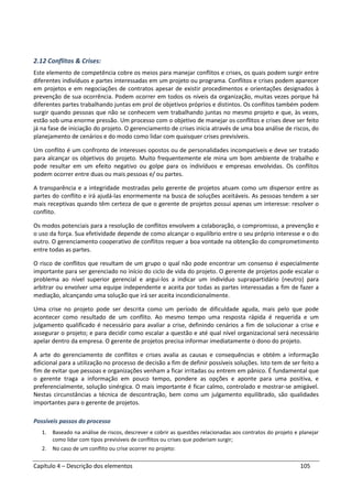 Capítulo 4 – Descrição dos elementos 105
2.12 Conflitos & Crises:
Este elemento de competência cobre os meios para manejar conflitos e crises, os quais podem surgir entre
diferentes indivíduos e partes interessadas em um projeto ou programa. Conflitos e crises podem aparecer
em projetos e em negociações de contratos apesar de existir procedimentos e orientações designados à
prevenção de sua ocorrência. Podem ocorrer em todos os níveis da organização, muitas vezes porque há
diferentes partes trabalhando juntas em prol de objetivos próprios e distintos. Os conflitos também podem
surgir quando pessoas que não se conhecem vem trabalhando juntas no mesmo projeto e que, às vezes,
estão sob uma enorme pressão. Um processo com o objetivo de manejar os conflitos e crises deve ser feito
já na fase de iniciação do projeto. O gerenciamento de crises inicia através de uma boa análise de riscos, do
planejamento de cenários e do modo como lidar com quaisquer crises previsíveis.
Um conflito é um confronto de interesses opostos ou de personalidades incompatíveis e deve ser tratado
para alcançar os objetivos do projeto. Muito frequentemente ele mina um bom ambiente de trabalho e
pode resultar em um efeito negativo ou golpe para os indivíduos e empresas envolvidas. Os conflitos
podem ocorrer entre duas ou mais pessoas e/ ou partes.
A transparência e a integridade mostradas pelo gerente de projetos atuam como um dispersor entre as
partes do conflito e irá ajudá-las enormemente na busca de soluções aceitáveis. As pessoas tendem a ser
mais receptivas quando têm certeza de que o gerente de projetos possui apenas um interesse: resolver o
conflito.
Os modos potenciais para a resolução de conflitos envolvem a colaboração, o compromisso, a prevenção e
o uso da força. Sua efetividade depende de como alcançar o equilíbrio entre o seu próprio interesse e o do
outro. O gerenciamento cooperativo de conflitos requer a boa vontade na obtenção do comprometimento
entre todas as partes.
O risco de conflitos que resultam de um grupo o qual não pode encontrar um consenso é especialmente
importante para ser gerenciado no início do ciclo de vida do projeto. O gerente de projetos pode escalar o
problema ao nível superior gerencial e argui-los a indicar um indivíduo suprapartidário (neutro) para
arbitrar ou envolver uma equipe independente e aceita por todas as partes interessadas a fim de fazer a
mediação, alcançando uma solução que irá ser aceita incondicionalmente.
Uma crise no projeto pode ser descrita como um período de dificuldade aguda, mais pelo que pode
acontecer como resultado de um conflito. Ao mesmo tempo uma resposta rápida é requerida e um
julgamento qualificado é necessário para avaliar a crise, definindo cenários a fim de solucionar a crise e
assegurar o projeto; e para decidir como escalar a questão e até qual nível organizacional será necessário
apelar dentro da empresa. O gerente de projetos precisa informar imediatamente o dono do projeto.
A arte do gerenciamento de conflitos e crises avalia as causas e consequências e obtém a informação
adicional para a utilização no processo de decisão a fim de definir possíveis soluções. Isto tem de ser feito a
fim de evitar que pessoas e organizações venham a ficar irritadas ou entrem em pânico. É fundamental que
o gerente traga a informação em pouco tempo, pondere as opções e aponte para uma positiva, e
preferencialmente, solução sinérgica. O mais importante é ficar calmo, controlado e mostrar-se amigável.
Nestas circunstâncias a técnica de descontração, bem como um julgamento equilibrado, são qualidades
importantes para o gerente de projetos.
Possíveis passos do processo
1. Baseado na análise de riscos, descrever e cobrir as questões relacionadas aos contratos do projeto e planejar
como lidar com tipos previsíveis de conflitos ou crises que poderiam surgir;
2. No caso de um conflito ou crise ocorrer no projeto:
 