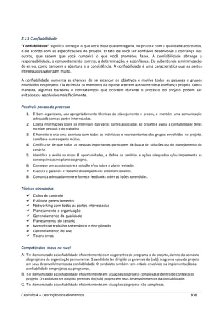 Capítulo 4 – Descrição dos elementos 108
2.13 Confiabilidade
“Confiabilidade” significa entregar o que você disse que entregaria, no prazo e com a qualidade acordados,
e de acordo com as especificações do projeto. O fato de você ser confiável desenvolve a confiança nos
outros, que sabem que você cumprirá o que você prometeu fazer. A confiabilidade abrange a
responsabilidade, o comportamento correto, a determinação, e a confiança. Ela subentende a minimização
de erros, como também a abertura e a consistência. A confiabilidade é uma característica que as partes
interessadas valorizam muito.
A confiabilidade aumenta as chances de se alcançar os objetivos e motiva todas as pessoas e grupos
envolvidos no projeto. Ela estimula os membros da equipe a terem autocontrole e confiança própria. Desta
maneira, algumas barreiras e contratempos que ocorrem durante o processo do projeto podem ser
evitados ou resolvidos mais facilmente.
Possíveis passos do processo
1. É bem-organizado, usa apropriadamente técnicas de planejamento e prazos, e mantém uma comunicação
adequada com as partes interessadas.
2. Coleta informações sobre os interesses das várias partes associadas ao projeto e avalia a confiabilidade delas
no nível pessoal e do trabalho.
3. É honesto e cria uma abertura com todos os indivíduos e representantes dos grupos envolvidos no projeto,
com base num respeito mútuo.
4. Certifica-se de que todas as pessoas importantes participem da busca de soluções ou do planejamento do
cenário.
5. Identifica e avalia os riscos & oportunidades, e define os cenários e ações adequados e/ou implementa as
consequências no plano do projeto.
6. Consegue um acordo sobre a solução e/ou sobre o plano revisado.
7. Executa e gerencia o trabalho desempenhado sistematicamente.
8. Comunica adequadamente e fornece feedbacks sobre as lições aprendidas.
Tópicos abordados
Ciclos de controle
Estilo de gerenciamento
Networking com todas as partes interessadas
Planejamento e organização
Gerenciamento da qualidade
Planejamento do cenário
Método de trabalho sistemático e disciplinado
Gerenciamento do alvo
Tolera erros
Competências-chave no nível
A. Ter demonstrado a confiabilidade eficientemente com os gerentes do programa e do projeto, dentro do contexto
do projeto e da organização permanente. O candidato ter dirigido os gerentes do (sub) programa e/ou do projeto
em seus desenvolvimentos da confiabilidade. O candidato também tem estado envolvido na implementação da
confiabilidade em projetos ou programas.
B. Ter demonstrado a confiabilidade eficientemente em situações do projeto complexas e dentro do contexto do
projeto. O candidato ter dirigido gerentes do (sub) projeto em seus desenvolvimentos da confiabilidade.
C. Ter demonstrado a confiabilidade eficientemente em situações do projeto não-complexas.
 